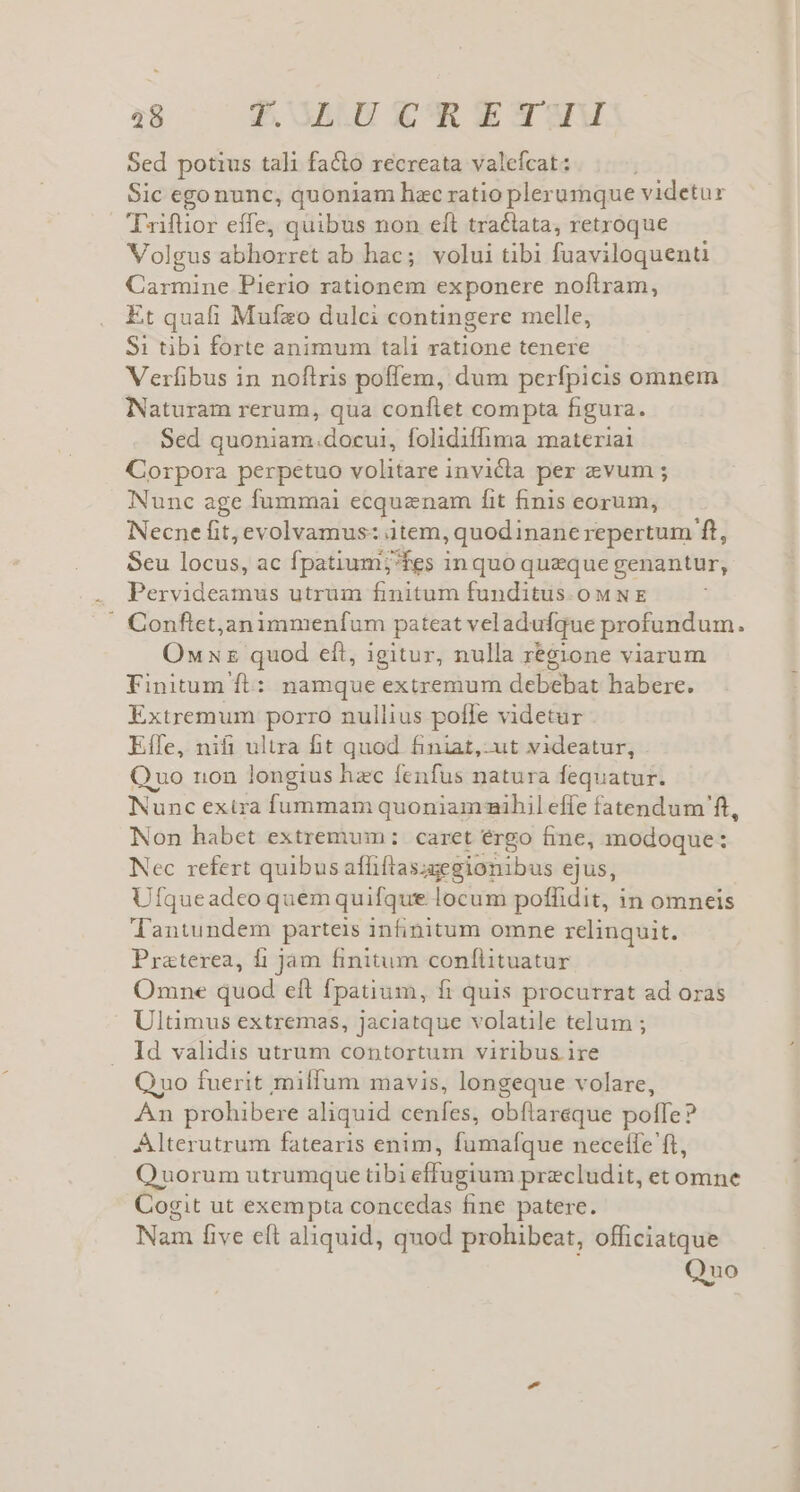 Sed potius tali facto recreata valefcat: Sic ego nunc, quoniam hzc ratio plerumque videtur Tifüior effe, quibus non eft tractata, retroque Volgus abhorret ab hac; volui tibi fuaviloquenti Carmine Pierio rationem exponere noftram, Et quafi Mufzo dulci contingere melle, Si tibi forte animum tali ratione tenere Verlibus in noftris poffem, dum perfpicis omnem Naturam rerum, qua conftet compta figura. Sed quoniam.docui, folidiffima materiai Corpora perpetuo volitare invicta per evum ; Nunc age fummai ecquznam fit finis eorum, Necne fit, evolvamus: item, quodinanerepertum ft, Seu ge de ac fpatium; fes in quo queque genantur, Pervideamus utrum finitum funditus.oMNE ' Conftetjanimmenfum pateat veladufque profundum. Ow xz quod eft, igitur, nulla regione viarum Finitum ft: namque extremum debebat habere. Extremum porro nullius poffe videtur Effe, nifi ultra fit quod finiat,-ut videatur, Quo non longius hzc fenfus natura fequatur. Nunc exira fummam quoniamihil effe fatendum ft, Non habet extremum: caret érgo fine, modoque: Nec refert quibus affiftas;egionibus ejus, Ufqueadeo quem quifque ieriind poffidit, in omneis lTantundem parteis infinitum omne relinquit. Praterea, fi jam finitum confílituatur Omne quod eft fpatium, fi quis procurrat ad oras Ultimus extremas, jaciatque volatile telum ; Id validis utrum contortum viribus ire Quo fuerit milfum mavis, longeque volare, An prohibere aliquid cenfes, obflareque poffe? Alterutrum fatearis enim, fumafque necefle ft, Quorum utrumque tibi effugium precludit, et omne Cogit ut exempta concedas fine patere. Nam five eft aliquid, quod prohibeat, officiatque Quo
