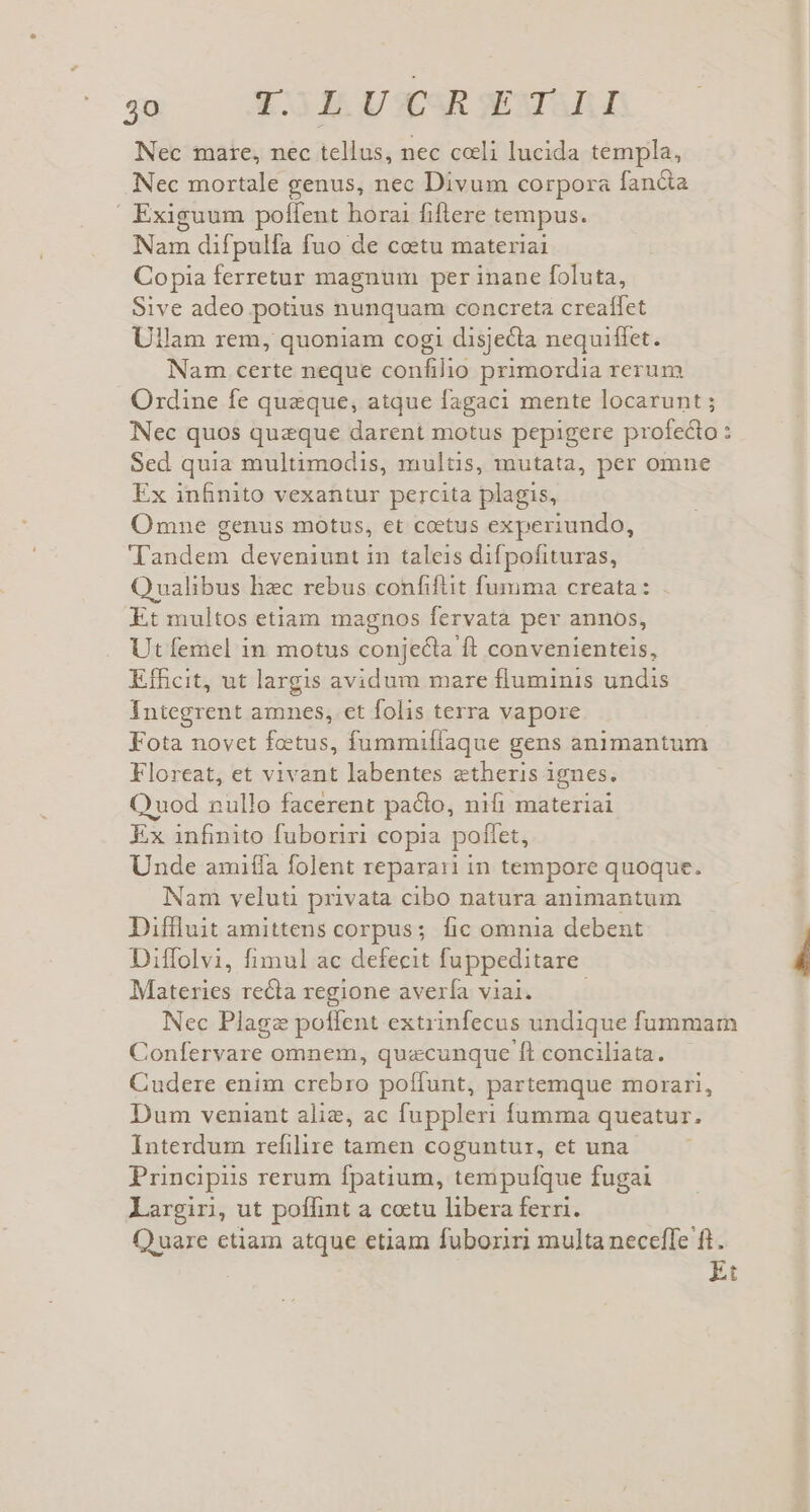 qm AESJMLU SR SEXTUUUE Nec mare, nec tellus, nec celi lucida templa, Nec mortale genus, nec Divum corpora fan&amp;a  Exiguum poffent horai fiflere tempus. Nam difpulfa fuo de coetu materiai Copia ferretur magnum per inane foluta, Sive adeo potius nunquam concreta creaífet Ullam rem, quoniam cogi disjecta nequiffet. Nam certe neque confilio primordia rerum Ordine fe queque, atque fagaci mente locarunt Nec quos quzque darent motus pepigere profecto : Sed quia multimodis, multis, mutata, per omne Ex infinito vexantur percita plagis, Omne genus motus, et coetus experiundo, Tandem deveniunt in taleis difpofituras, Qualibus hzc rebus confiftit fumma creata : Et multos etiam magnos fervatà per annos, Ut femel in motus conjecta ft convenienteis, Etfcit, ut largis avidum mare fluminis undis Integrent amnes, et folis terra vapore Fota novet fous, fummiílaque gens animantum Floreat, et vivant labentes etheris ignes. uod nullo facerent pacto, nifi materiai Ex infinito fuboriri copia pollet, Unde amiffa folent reparari in tempore quoque. Nam veluti privata cibo natura animantum Diffluit amittens corpus; fic omnia debent Diffolvi, fimul ac defecit fuppeditare. Mabenien recla regione avería viai. Nec Plagz potfent extrinfecus undique fummam Confervare omnem, quacunque ft conciliata. Cudere enim crebro poffunt, partemque morari, Dum veniant alie, ac fuppleri fumma queatur. Interdum refilire tamen coguntur, et una Principiis rerum fpatium, tempulfque fugai largiri, ut poffint a cotu libera ferri. Quare etiam atque etiam fuboziri multa neceffe ft.