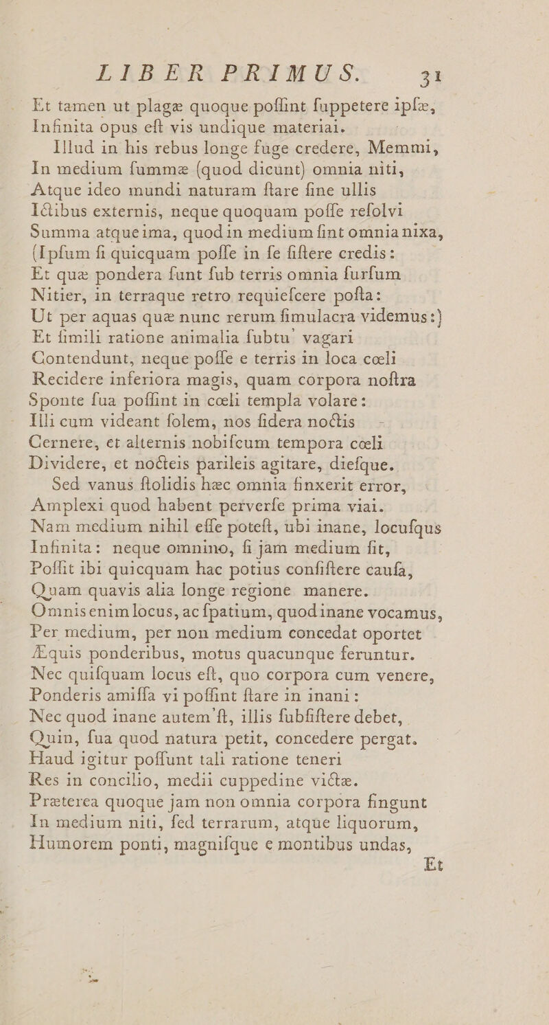 LlBER PBRXMUS: 53 Et tamen ut plage quoque poflint fuppetere iplo. iacu opus eft vis undique materiai. Illud in his rebus longe fuge credere, Memmi, In medium fumme (quod dicunt) omnia niti, Atque ideo mundi naturam ftare fine ullis I&amp;ibus externis, neque quoquam poffe refolvi Summa atqueima, quod in medium fint omnia nixa, (Lpfum fi quicquam poffe in fe fiftlere credis: E: qua pondera funt fub terris omnia furfum Nitier, in terraque retro requiefcere pofla: Ut per aquas que nunc rerum fimulacra videmus:) Et fimili ratione animalia fubtu' vagari Contendunt, neque pofle e terris 1n loca coeli Recidere inferiora magis, quam corpora noftra Sponte fua poffint in celi templa volare: Illi cum videant folem, nos fidera noctis - Cernere, et alternis nobifcum tempora coeli Dividere, et nocteis parileis agitare, diefque. Sed vanus ftolidis hec omnia finxerit error, Amplexi quod habent perverfe prima viai. Nam medium nihil effe poteft, ubi inane, locufqus Infinita: neque omnino, fi jam medium fit, Poffit ibi quicquam hac potius confiftere caufa, Q uam quavis alia longe regione manere. Omnisenim locus, ac fpatium, quodinane vocamus, Per medium, per non medium concedat oportet /Equis ponderibus, motus quacunque feruntur. Nec quifquam locus eft, quo corpora cum venere, Ponderis amiffa vi poffint flare in inani: Nec quod inane autem ft, illis fubfiflere debet, Quin, fua quod natura petit, concedere pergat. Haud igitur poffunt tali ratione teneri Res in cotictlio, medii cuppedine victae. Preterea quoque jam non omnia corpora fingunt In medium niti, fed terrarum, atque liquorum, Humorem ponti, magnifque € montibus undas,