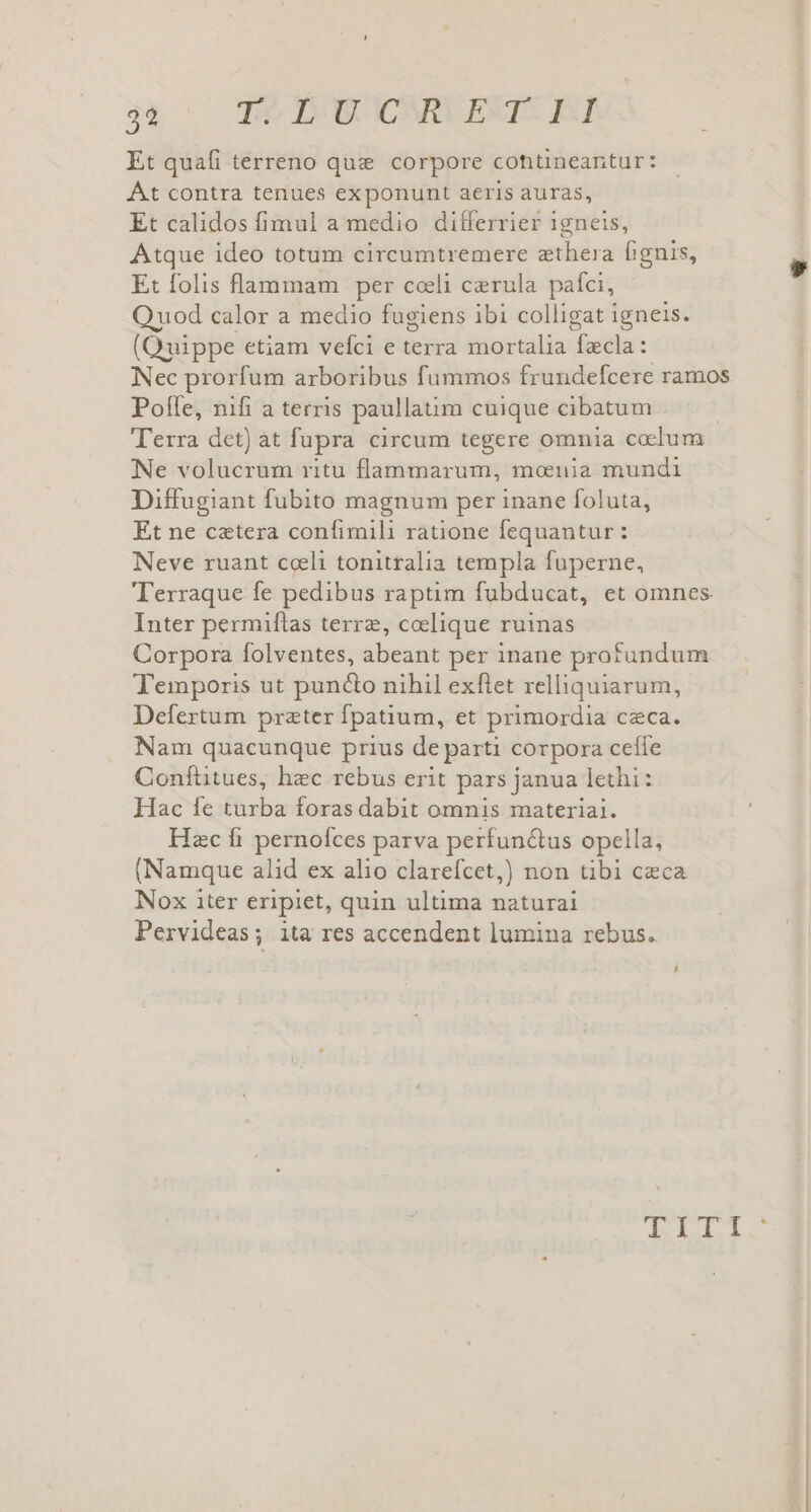 3 T9 ÉWCARUESIS KI Et quali terreno que corpore cohtineantur: Át contra tenues exponunt aeris auras, Et calidos fimul a medio differrier 1gneis, Atque ideo totum circumtremere zthera fignis, Et folis flammam per coeli cerula pafci, Quod calor a medio fugiens ibi colligat i igneis. (Quippe etiam vefci e terra mortalia facla : Nec prorfum arboribus fummos frundefcere ramos Pofle, nifi a terris paullatim cuique cibatum | Terra det) at fupra circum tegere omnia cocum Ne volucrum ritu flammarum, moeuia mundi Diffugiant fubito magnum per inane foluta, Et ne cetera confimili ratione fequantur: Neve ruant coli tonitralia templa fuperne, 'Terraque fe pedibus raptim fubducat, et omnes Inter permiftas terre, coelique ruinas Corpora folventes, abeant per inane profundum Temporis ut puncto nihil exflet relliquiarum, Defertum preter fpatium, et primordia ceca. Nam quacunque prius de parti corpora ceíle Conftitues, hec rebus erit pars janua. lethi : Hac fe turba foras dabit omnis materiai. Hzc fi pernofces parva perfun&amp;us opella, (Namque alid ex alio clarefcet,) non tibi ceca Nox iter eripiet, quin ultima naturai Pervideas; ita res accendent lumina rebus. TII