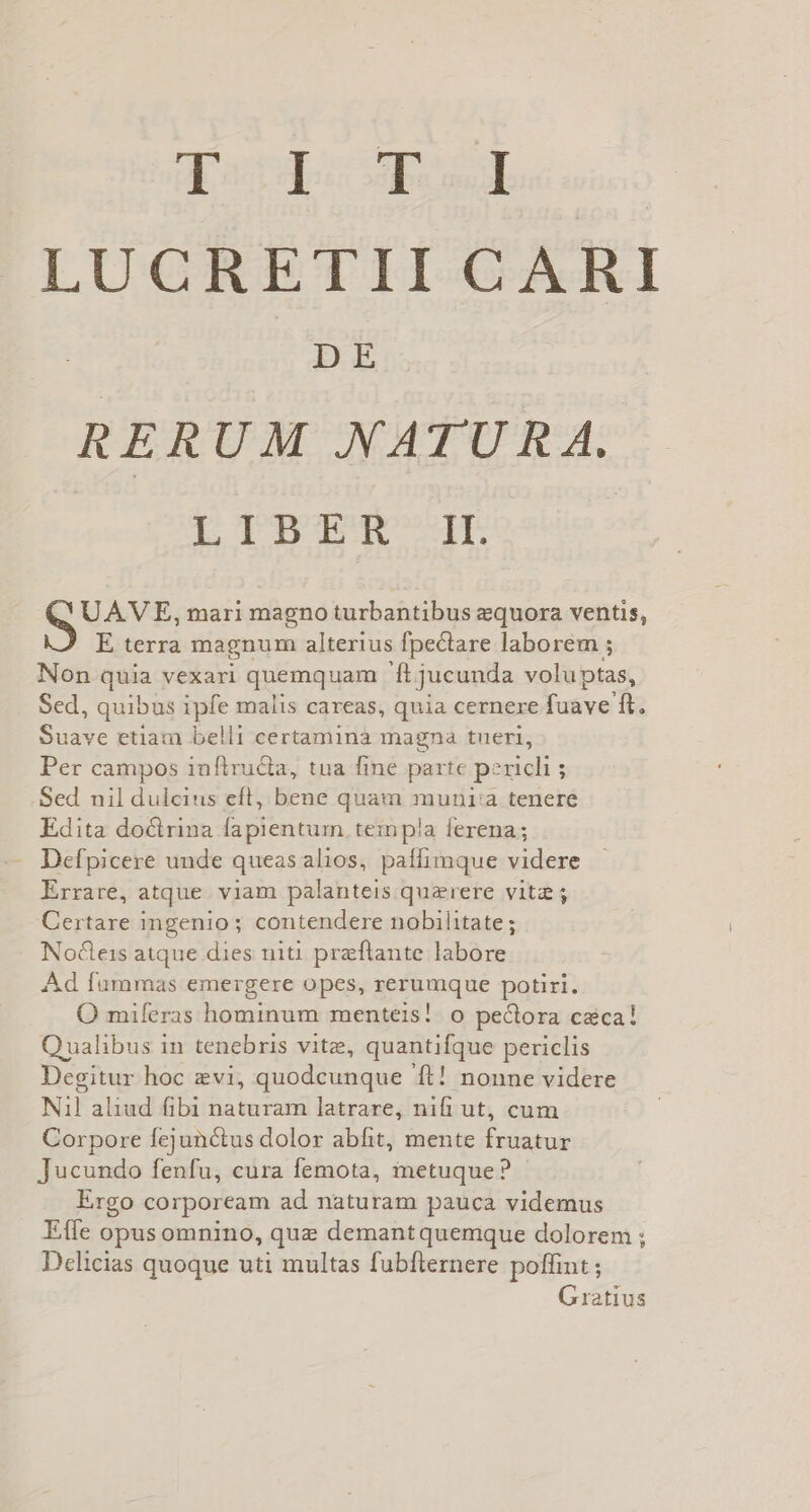 Yu Eod LUCRETII CARI DE RERUM NATUR A. LTPPBIUNUE UAVE, mari magno turbantibus equora ventis, E terra magnum alterius fpectare laborem ; Non pm vexari quemquam f jucunda voluptas, Sed, quibus ipfe malis careas, quia cernere fuave ft. SUE etiam belli certamina magna tueri, Per campos inflrucia, tua fine parte pericli ; Sed nil dulcius eft, bene quam muni:a tenere Edita doctrina fapientum. tem pla ferena; Defpicere unde queas alios, paílimque videre Errare, atque. viam palanteis quzrere vita ; Certare ingenio; contendere nobilitate; Nodleis atque dies niti preftante labore A.d fammas emergere opes, proque potiri. O miferas hominum menteis!. o pectora cca! Qualibus in tenebris vite, quantifque periclis Degitur hoc zvi, quodcunque ft! nonne videre Nil aliud fibi naturam latrare, nifi ut, cum Corpore fejunctus dolor abfit, mente fruatur Jucundo fenfu, cura femota, imetuque? Ergo corpoream ad naturam pauca videmus Effe opus omnino, quz demantquemque dolorem ; Delicias quoque uti multas fubfternere poffint ; Gratius