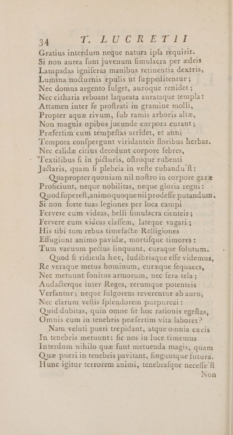 Gratius interdum neque natura ipfa requirit. Si non aurea funt juvenum fimulacra per edeis Lampadas igniferas manibus retinentia dextris, Lumina nocturnis epulis ut fu ppeditentur ; Nec domus argento fulget, auroque renidet ; Nec citharis reboant laqueata aurataque templa: Attamen inter fe proftrati in gramine molli, Propter aqua rivum, fub ramis arboris alte, Non magnis opibus jucunde corpora curant ; Prafertim cum tempeftas arridet, et anni Tempora confpergunt viridanteis oribus herbas. Nec calidae citius decedunt corpore febres, l'exülibus fi in picturis, oftroque rubenti Ja&amp;ctaris, quam fi plebeia in vefle cubandu ft: Quapropter quoniam nil noftro in corpore gaza Proficiunt, neque nobilitas, neque gloria regni: Q uodfupereft,animoquoquenil prodeffe putandum. $1 non forte tuas legiones per loca campi Fervere cum videas, belli fimulacra cienteis ; Fervere cum videas claíffem, lateque vagari; His tibi tum rebus timefacte Relligiones Effugiunt animo pavide, mortifque timores : Tum vacuum pectus linquunt, curaque folutum. Quod fi ridicula hec, ludibriaque effe videmus, Re veraque metus becrinbun: curzque fequaces, Nec metuunt fonitus armorum, nec fera tela ; Audaécterque inter Reges, rerumque potenteis Verfantur; neque fulgorem reverentur ab auro, Nec clarum veílis fplendorem purpureai: ; Quid dubitas, quin omne fit hoc rationis egeflas, Omnis cum in tenebris praefertim vita laboret? Nam veluti pueri trepidant, atque omnia czcis In tenebris metuunt: fic nos in luce timemus Interdum nihilo quz funt metuenda magis, quam Quz pueri in tenebris pavitant, hnguntque futura. Hunc igitur terrorem animi, tenebrafque neceffe'ft INon