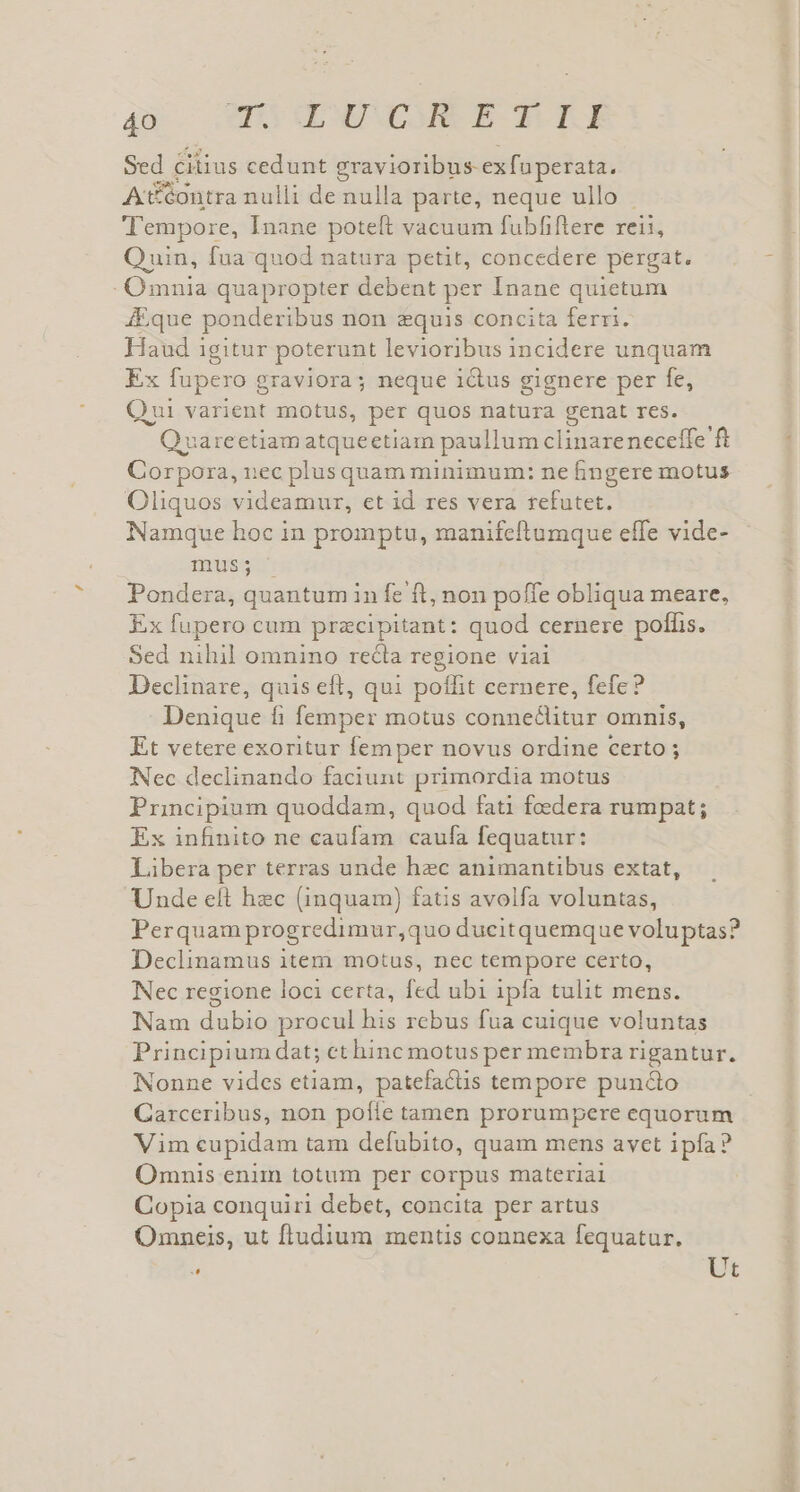 qx P QOEM E A TU Sed cilius cedunt gravioribus-exfuperata, A&amp;&amp;ontra nulli de nulla parte, neque ullo . ''empore, Inane poteft vacuum fubfiftere reii, Quin, fua quod natura petit, concedere pergat. Omnia quapropter debent per Inane quietum 4Eque ponderibus non equis concita ferri. Haud igitur poterunt levioribus incidere unquam Ex fupero g &amp;raviora; neque i&amp;tus gignere per fe, Qui varient motus, per quos natura genat res. )varectiam atqueetiam paullum clinare neceffe ft Corpora, nec plusquam minimum: ne fingere motus Oliquos videamur, et id res vera refutet. Namque hoc in promptu, manifeftumque effe vide- «muss. Pondera, quantum in fe ft, non poffe obliqua meare, Ex fupero cum pracipitant: quod cernere poffis. Sed nihil omnino recla regione viai Declinare, quis eft, qui poffit cernere, fefe? Denique fi femper motus conneclitur omnis, Et vetere exoritur femper novus ordine certo ; Nec declinando faciunt primordia motus Principium quoddam, quod fati foedera rumpat; Ex infinito ne caufam caufa fequatur: Libera per terras unde hzc animantibus extat, Unde elt hzc (inquam) fatis avolfa voluntas, Perquam progredimur,quo ducitquemque voluptas? Declinamus item motus, nec tempore certo, Nec regione loci certa, fed ubi ipfa tulit mens. Nam dubio procul his rebus fua cuique voluntas Principium dat; ct hinc motus per membra rigantur. Nonne vides etiam, patefactis tempore pun&amp;o Garceribus, non pofie tamen prorumpere equorum Vim cupidam tam defubito, quam mens avet ipfa? Omnis enim totum per corpus materiai Copia conquiri debet, concita per artus Omneis, ut fludium mentis connexa fequatur. * Ut