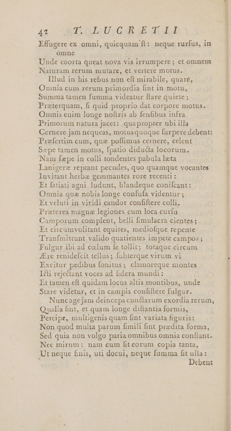 4s Éd$oh y GR GE dor Effügere ex omni, quicquam ft: neque rurfus, in omne Unde coorta queat nova vis irrumpere; et omnem Naturam rerum mutare, et vertere motus. Illud in his rebus non eft mirabile, quare, Omnia cum rerum primordia fint in motu, Summa tamen fumma videatur flare quiete ; Preterquam, fi quid proprio dat corpore motus. Omnis enim longe noftris ab fenfibus infra Primorum natura jacet: quapropter ubi illa Cernere jam nequeas, motusquoque furpere debent: Prefertim cum, quz poffimus cernere, celent Sepe tamen motus, fpatio diducta locorum. Nam fepe in colli tondentes pabula lata Lanigere reptant pecudes, quo quamque vocantes Invitant herbe gemmantes rore recenti : Et fatiati agni ludunt, blandeque conifcant: Omnia qua nobis longe confufa videntur ; Et veluti in viridi rosis: confiftere colli. Preterea magne legiones c cum loca curfu Camporum. complent, belli fimulacra cientes ; Et circümvolitant equites, mediofque repente Tranfmittunt valido quatientes im pete campos ; Fulgur ibi ad ccelum fe tollit; totaque circum JExe renidefcit tellus; fubterque virum vi Excitur pedibus fonitus; clamoreque montes Icli rejectant voces ad fidera mundi: . Et tamen eft quidam locus altis montibus, unde Stare videtur, et in campis confiftere fulgur. Nuncage jam deinceps cunctarum exordia rerum, Qualia int, et quam longe diíftantia formis, :Percipe, le quam fint variata figuris: Non quod multa parum fimili fint predita forma, Sed quia non volgo paria omnibus omnia confiant. Nec mirum: nam cum fit eorum copia tanta, Ut neque fnis, uti docui, neque fumma fit ulla: : Debent yes