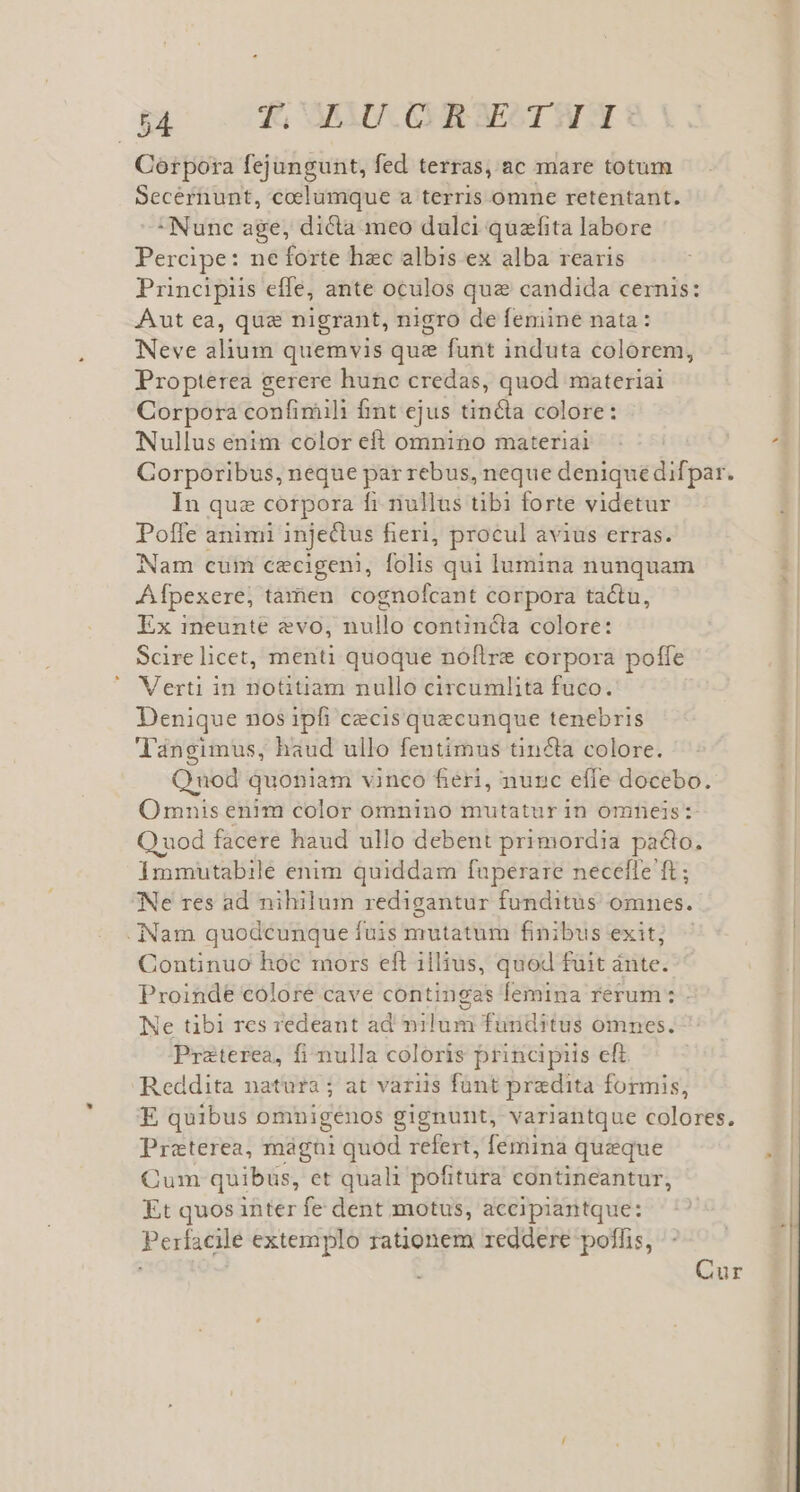 Corpora fejungunt, fed terras, ac mare totum Secernunt, coelumque a terris omne retentant. Nunc age, dicta meo dulci quafita labore Percipe: ne forte hec albis ex alba rearis Principiis effe, ante oculos qua candida cernis: Aut ea, qua nigrant, nigro de feniine nata: Neve alium quemvis que funt induta colorem, Propterea gerere hunc credas, quod materiai Corpora confimili fmt ejus tincta colore: Nullus enim color eft omnino materiai Corporibus, neque par rebus, neque denique difpar. In quz corpora fi nullus tibi forte videtur Poffe animi injectus fieri, procul avius erras. Nam cum cecigeni, folis qui lumina nunquam Afpexere, tamen cognofcant corpora tactu, Ex ineunte evo, nullo contincta colore: Scire licet, menti quoque nóflre corpora poffe Verti in notitiam nullo circumlita fuco. Denique nos ipfi cecis quecunque tenebris Tlangimus, haud ullo fentimus tin&amp;la colore. Quod quoniam vinco fieri, nunc effe docebo. Omnis enim color omnino mutatur in omneis: Q uod facere haud ullo debent primordia pado. Immutabile enim quiddam fuperare neceffe ft; Ne res ad nihilum redigantur funditus omnes. Nam quodcunque fuis mutatum finibus exit; Continuo hóc mors eft illius, quod fuit ánte. Proinde colore cave contingas femina rerum: . Ne tibi res redeant ad nilum funditus omnes. Praterea, fi nulla coloris principiis eft. Reddita natura; at variis funt praedita formis, E quibus omnigenos gignunt, variantque colores. Preterea, mágni quod refert, femina queque Cum quibus, et quali pofitura contineantur, Et quos inter fe dent motus, accipiantque: Perfacile extemplo rationem reddere poffis, Cur