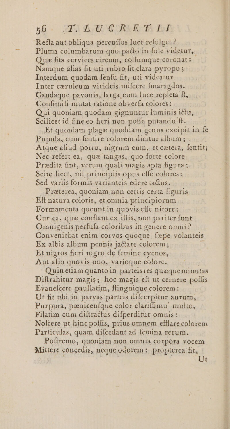 Recla autobliqua percuffus luce refulget ? Pluma columbarum quo: pacto in fole videtur, Que fita cervices circum, collumque coronat : Namque alias fit uti rubro fit.clara pyropo ; Interdum quodam fenfu fit, uti videatur Inter ceruleum virideis mifcere fmaragdos. Caudaque. pavonis, larga, cum luce repleta ft, Confimili mutat ratione obverfa colores: Qui quoniam quodam gignuntur luminis ictu, Scilicet id fine eo fieri non poffe putandu ft. Et quoniam plage quoddam genus excipit 1n fe Pupula, cum fentire colorem dicitur album ; . Atque aliud porro, nigrum cum, et cetera, fentit; Nec rcfert ea, qua tangas, quo forte colore Pradita fint, verum quali magis apta figura : Scire licet, n principis opus elfe colores : Sed variis formis varianteis edere tactus. Preterea, quoniam non cerüs certa figuris Eft natura coloris, et omnia principiorum Formamenta queunt in quovis effe nitore: Cur ea, qua conftant ex illis, non pariter funt Omnigenis perfufa coloribus in genere omni? Conveniebat enim corvos quoque fepe volanteis Ex albis album pennis jactare colorem; Et nigros fieri nigro de femine cycnos, Aut alio quovis uno, varioque colore. Quin etiam quanto in parteis res queque minutas Diftrrahitur magis; hoc magis eft ut cernere poflis Evanefcere paullatim, flinguique colorem: Ut fit ubi in paryas parteis difcerpitur aurum, Purpura, poeniceufque color clariffimu' multo, Filatim cum diflractus difperditur omnis : Nofcere ut hinc poflfis, prius omnem efflare colorem Particulas, quam difcedant ad femina rerum. Poítremo, quoniam non omnia corpóra vocem Mittere concedis, neque odorem :. propterea fit, ; i Ut