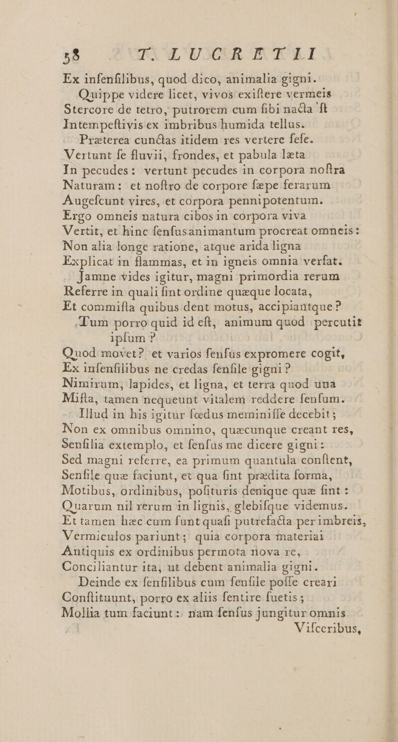 . TAL UUCCUR EK Ex infenfilibus, quod dico, animalia gigni. Quippe videre licet, vivos'exiflere vermeis Stercore de tetro; putrorem cum fibi nacla ft Intempeftivis ex imbribus humida tellus. Praterea cunctas itidem res vertere fefe. Vertunt fe fluvii, frondes, et pabula leta In pecudes: vertunt pecudes in corpora noftra Naturam: et noftro de corpore fepe ferarum. Augefcunt vires, et corpora pennipotentum. Ergo omneis natura cibos in corpora viva Vertit, et hinc fenfusanimantum procreat omneis: Non alia longe ratione, atque arida ligna Explicat in flammas, et in igneis omnia verfat. Jamne vides igitur, magni primordia rerum Referre in quali fint ordine queque locata, Et commifla quibus dent motus, accipiantque ? .d'um porro quid id eft, animum quod. percutit ipfum ? | Quod. movet? et varios fenfus expromere cogit, Ex infenfilibus ne credas fenfile gigni ? Nimirum, lapides, et ligna, et terra quod una Mifla, tamen nequeunt vitalem reddere fenfum. Illud i in his igitur foedus meminiffe decebit ; Non ex omnibus omnino, quacunque creant res, Senfilia extemplo, et fenfus me dicere gigni: Sed magni referre, ea primum quantula conftent, Senfile que faciunt, et qua fint pradita forma, Motibus, ordinibus, pofituris denique quz fint : Quarum nil rerum in lignis, glebifque videmus. Et tamen hec cum funt quafi putrefacta per imbreis, Vermiculos pariunt; quia corpora materiai Antiquis ex ordinibus permota nova re, Conciliantur ita, ut debent animalia gigni. Deinde ex fenfilibus cum fenfile poffe creari Conftituunt, porro ex aliis fentire fuetis ; Mollia tum faciunt :: nam fenfus jungitur omnis Vifceribus,