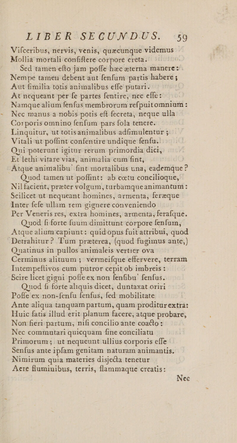 Vifceribus, nervis, venis, quecunque videmus Mollia mortali confiftere corpore creta. Sed tamen efto jam poffe hec eterna manere: Nempe tamen debent aut fenfum partis habere ; Aut fimilia tous animalibus effe putari. At nequeant per fe partes fentire, nec effe: Namque alium fenfus membrorum refpuitomnium: Nec manus a nobis potis eft fecreta, neque ulla Corporis omnino fenfum pars fola tenere. Linquitur, ut totisanimalibus adfimulentur ; Vitali ut poffint confentire undique fenfu. Oui poterunt igitur rerum primordia dici, Et lethi vitare vias, animalia cum fint, Atque animalibu fint mortalibus una, eademque ? Q uod tamen ut poffint: ab cotu concilioque, Nilfacient, preter volgum, turbamqueanimantum: Scilicet ut nequeant homines, armenta, ferzque Inter fefe ullam rem gignere conveniendo Per Veneris res, extra homines, armenta, ferafque. Quod fi forte fuum dimittunt corpore fenfum, Atque alium capiunt: quid opus fuit attribui, quod Detrahitur? Tum praterea, (quod fugimus ante,) Ouatinus in pullos animaleis vertier ova Cerminus alituum ;- vermeifque effervere, terram Intempefüivos cum putror cepit ob imbreis : Scire licet gigni poffe ex non fenfibu' fenfus. Quod fi forte aliquis dicet, duntaxat oriri Poffe ex non-fenfu fenfus, fed: mobilitate Ante aliqua tanquam partum, quam proditur extra: Huic fatis illud erit planum facere, atque probare, Non fieri partum, nifi concilio ante coacto : Nec commutari quicquam fine conciliatu Primorum;. ut nequeunt ullius corporis effe Senfus ante ipfam genitam naturam animantis. Nimirum quia materies disjecta tenetur Aere fluminibus, terris, flammaque creatis: Nec