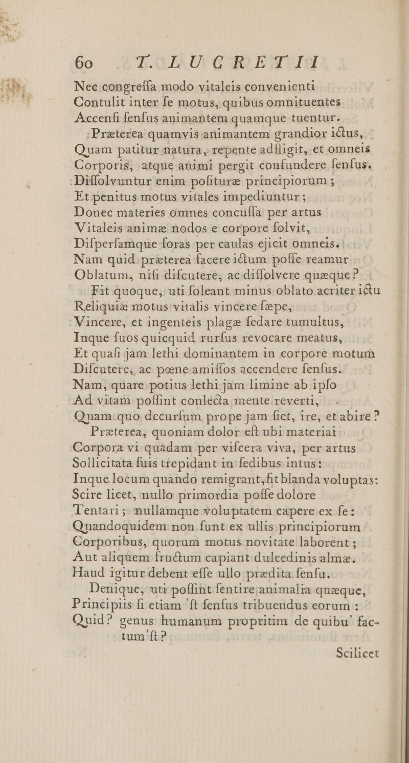 Nec congrelfa modo vitaleis convenienti Contulit inter fe motus, quibus omnituentes Accenfi fenfus animabtem quamque tuentur. ;Preterea quamvis animantem grandior ictus, Quam patitur natura, repente adíligit, et omneis Corporis, atque animi pergit décadas: fenfus. , .Diffolvuntur enim pofiture principiorum ; Et penitus motus vitales impediuntur; Donec materies omnes concuffa per artus Vitaleis anima nodos e corpore folvit, Difperfamque foras per caulas ejicit omneis. . Nam quid. pr&amp;terea facere idum. poffe reamur Oblatum, nifi difcutere, ac diffolvere queque? Fit quoque, uti foleant minus oblato acriter ictu Reliquie motus vitalis vincere fepe, : Vincere, et ingenteis plaga fedare tumultus, Inque fuos quicquid rurfus revocare meatus, Et quafi jam lethi dominantem in corpore motum Difcutere, ac poene amiffos accendere fenfus. Nam, quare potius lethi jam limine ab ipfo Ad vitam poffint conlecta mente reverti, |. . Quam:quo decuríum prope jam fiet, ire, et abire ? Praterea, quoniam dolor eft ubi materiai Corpora vi quadam per vifcera viva, per artus Sollicitata fuis trepidant in: fedibus. intus: Inquelocum quando remigrant,fit blanda voluptas: Scire licet, nullo primordia poffe dolore Tentari ;; nullamque voluptatem capere ex fe: Qnandoquidem non. funt ex ullis. principiorum Corporibus, quorum motus. novitate laborent ; Aut aliqüem fractum capiant dulcedinis alma. Haud igitur debent effe ullo praedita fenfu. Deiique; uti poflint. fentire animalia quzque, Principiis fi etiam 'ft fenfus tribuendus eorum : Quid? genus humanum o ane de quibu' fac- tum ft? Scilicet