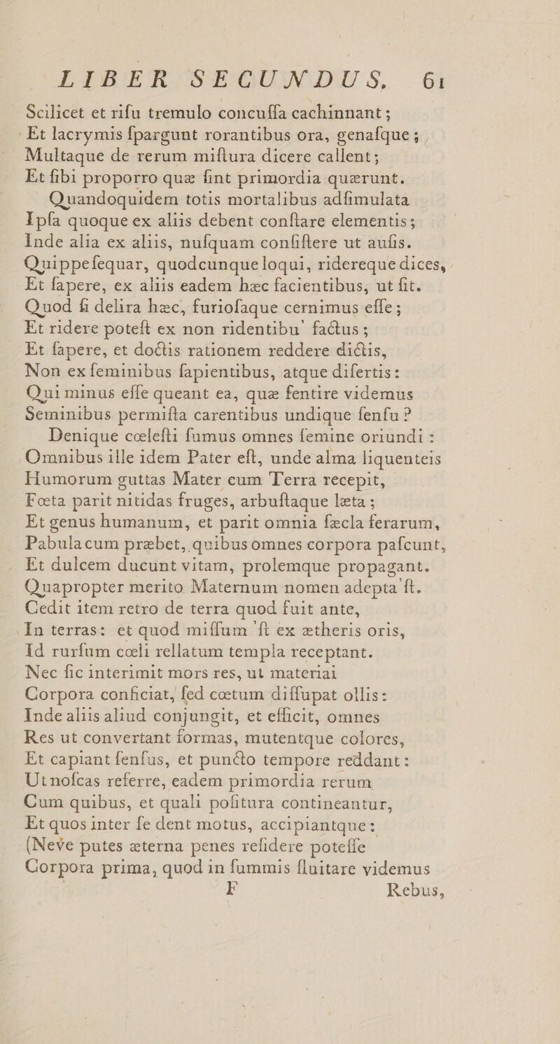Scilicet et rifu tremulo concuffa cachinnant ; : Et lacrymis fpargunt rorantibus ora, genafque ; . Multaque de rerum miftura dicere callent; Et fibi proporro quz fint primordia querunt. OQ uandoquidem totis mortalibus adfimulata Ipía quoque ex aliis debent conftare elementis; Inde alia ex aliis, nufquam confiftrere ut aufis. Quippefequar, quodcunque loqui, ridereque dices, Et fapere, ex aliis eadem hzc facientibus, ut fit. Q uod fi delira hec, furiofaque cernimus effe ; Et ridere poteft ex non ridentibu' fa&amp;us; Et fapere, et doctis rationem reddere dictis, Non ex feminibus fapientibus, atque difertis: Qui minus effe queant ea, qua fentire videmus Seminibus permifta carentibus undique fenfu ? Denique coelefti fumus omnes femine oriundi : Omnibus ille idem Pater eft, unde alma liquenteis Humorum guttas Mater cum T'erra recepit, Foeta parit nitidas fruges, arbuftaque leta ; Et genus humanum, et parit omnia fzecla ferarum, Pabulacum przbet, quibus omnes corpora pafcunt, Et dulcem ducunt vitam, prolemque propagant. Quapropter merito Maternum nomen adepta ft. Cedit item retro de terra quod fuit ante, . In terras: et quod miffum 'ft ex aetheris oris, Id rurfum coli rellatum templa receptant. Nec fic interimit mors res, ut materiai Corpora conficiat, fed coetum diffupat ollis: Inde aliis aliud. conjungit, et efficit, omnes Res ut convertant formas, mutentque colores, Et capiant fenfus, et puncto tempore reddant : Ut nofcas referre, eadem primordia rerum Cum quibus, et quali pofitura contineantur, Et quos inter fe dent motus, accipiantque: (Neve putes «terna penes refidere potelfe Corpora prima, quod in fummis fluitare videmus Fr Rebus,
