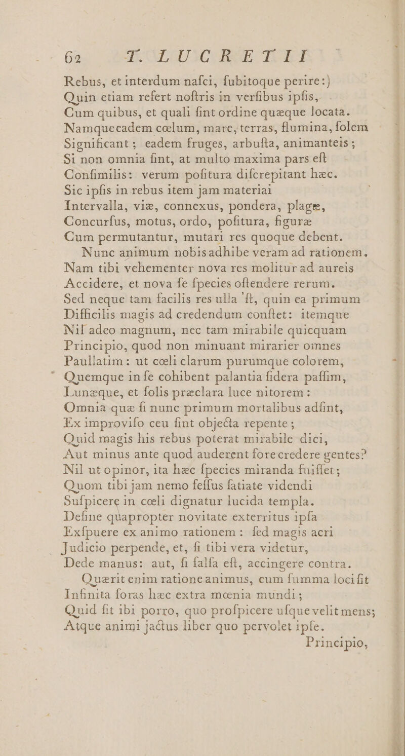 Rebus, et interdum nafci, fubitoque perire:) Quin etiam refert noftris in verfibus ipfis, Cum quibus, et quali fint ordine queque locata. Namqueeadem celum, mare, terras, flumina, folem Significant; eadem fruges, arbufla, animanteis ; Si non omnia fint, at multo maxima pars eft Confimilis: verum pofitura difcrepitant hzc. Sic ipfis 1n rebus item jam materiai Intervalla, viz, connexus, pondera, plage, Concurfus, motus, ordo, pofitura, figure Cum permutantur, mutari res quoque debent. Nunc animum nobisadhibe veram ad rationem. Nam tibi vehementer nova res molitur ad aureis Accidere, et nova fe fpecies oflendere rerum. Sed neque tam facilis res ulla 'ft, quin ea primum DifBeilis magis ad credendum conftet: itemque Nil adeo magnum, nec tam mirabile quicquam Principio, quod non minuant mirarier oinnes Paullatim: ut coeli clarum purumque colorem, OQ uemque in fe cohibent palantia fidera paffim, Luneque, et folis preclara luce nitorem: Omnia quz fi nunc primum mortalibus adíint, Ex improvifo ceu fint objecta repente ; Ovid magis his rebus poterat mirabile dici, Aut minus ante quod auderent fore credere gentes? Nil ut opinor, ita hec fpecies miranda fuiflet; Quom tibi jam nemo feffus fatiate videndi Sufpicere in cceli dignatur lucida templa. Define quapropter novitate exterritus ipía Exfpuere ex animo rationem :. fed magis acri Judicio perpende, et, fi tibi vera videtur, Dede manus: aut, fi falfa eft, accingere contra. Quazrit enim rationeanimus, cum fumma locifit Infinita foras hec extra monia mundi; Atque animi jactus liber quo pervolet ipfe. Principio,