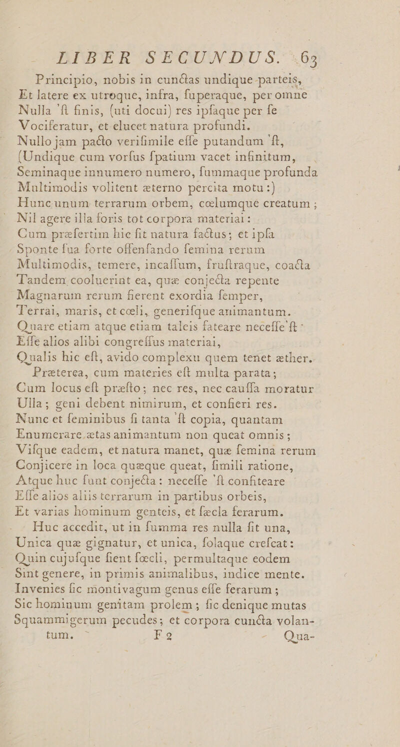 Principio, nobis in cunctas undique parteis, Et latere ex utroque, infra, fuperaque, per omne Nulla 'fl £nis, (uti docui) res ipfaque per fe Vociferatur, et elucet natura profundi. Nullo jam pa&amp;o verifimile effe putandum 'ft, (Undique cum vorfus fpatium vacet infinitum, Seminaque innumero numero, fummaque profunda Multimodis volitent eterno percita motu :) Hunc unum terrarum orbem, codlumque creatum ; Nil agere illa foris tot corpora material: Cum prefertim hic fit natura fa&amp;tus; et ipfa Sponte fua forte offenfando femina rerum Multimodis, temere, incaífum, fruftraque, coacta Tandem cooluerint ea, que conjecta repente Magnarum rerum Darcti exordia femper, T'errai, maris, et celi, generifque animantum. Q uare etiam atque etiam talcis fateare neceffe ft: Efe alios alibi congreffus materiai, Qualis hic eft, avido complexu quem tenet zther. Preterea, cum materies eft multa parata; Cum locus eft prefto; nec res, nec cauffa moratur Ulla; geni debent nimirum, et confieri res. Nunc et feminibus fi tanta ft copia, quantam Enumerare.etas animantum non queat omnis; Vifque eadem, et natura manet, qua femina rerum Conjicere in loca quzque queat, fimili ratione, ud huc funt conjecta: neceffe ft confiteare Effe alios aliis terrarum in partibus orbeis, Et varias hominum genteis, et fzcla ferarum. Huc accedit, ut in fumma res nulla fit una, Unica quz gignatur, et unica, folaque crefcat: Quin cujufque fient foecli, permultaque eodem Sint genere, in primis animalibus, indice mente. Invenies ic montivagum genus effe ferarum ; Sic hominum genitam prolem ; fic denique mutas Squammigerum pecudes; et corpora cuncta volan- EU 13 9 » Qua-