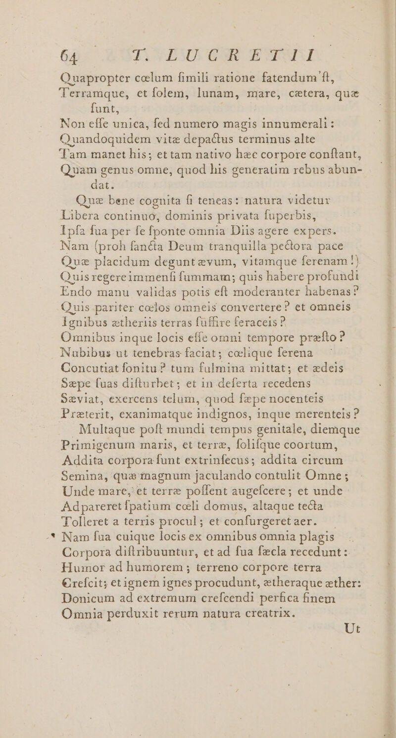 s ^ GA XUTCHABOUESE WoWWnd Quapropter ccelum fimili ratione fatendum fl, 'Terramque, et folem, lunam, mre, cetera, quz Non effe unica, fed numero magis innumerali: Quandoquidem vite depactus terminus alte Tam manet his; ettam nativo hee corpore confiant, Quam genus omne, quod his generatim rebus abun- dat. Quz bene cognita fi teneas: natura videtur Libera continuo, dominis privata fuperbis, Ipfa fua per fe fponte omnia Diis agere expers. Nam (proh fanéta Deum tranquilla pectora pace Quz placidum degunt evum, vitamque ferenam !) Quisregereimmenfi fummam; quis habere profundi Endo manu validas potis eft moderanter habenas? Quis pariter coelos omneis convertere? et omneis Ignibus ztheriis terras füffire feraceis ? Omnibus inque locis effe omni tempore prefto? Nubibus ut tenebras faciat ; coclique ferena Concutiat fonitu ? tum fulmina mittat; et edeis Sepe fuas difturbet; et in deferta recedens Szviat, exercens telum, quod fzpe nocenteis Preterit, exanimatque indignos, inque merenteis ? Multaque poft mundi tempus genitale, diemque Primigenum maris, et terre, folifque coortum, Addita corpora funt extrinfecus; addita circum Semina, qua magnum jaculando contulit Omne ; Unde mare, et terre poffent augefcere; et unde Adpareret fpatium cceli domus, altaque tecta T'olleret a terris procul; et confurgeret aer. Nam fua cuique locis ex omnibus omnia plagis Corpora diflribuuntur, et ad fua fzcla recedunt: Humor ad humorem ; terreno corpore terra € refcit; etignem ignes procudunt, etheraque zther: Donicum ad extremum crefcendi perfica finem Omnia perduxit rerum natura creatrix. Ut A eos cu
