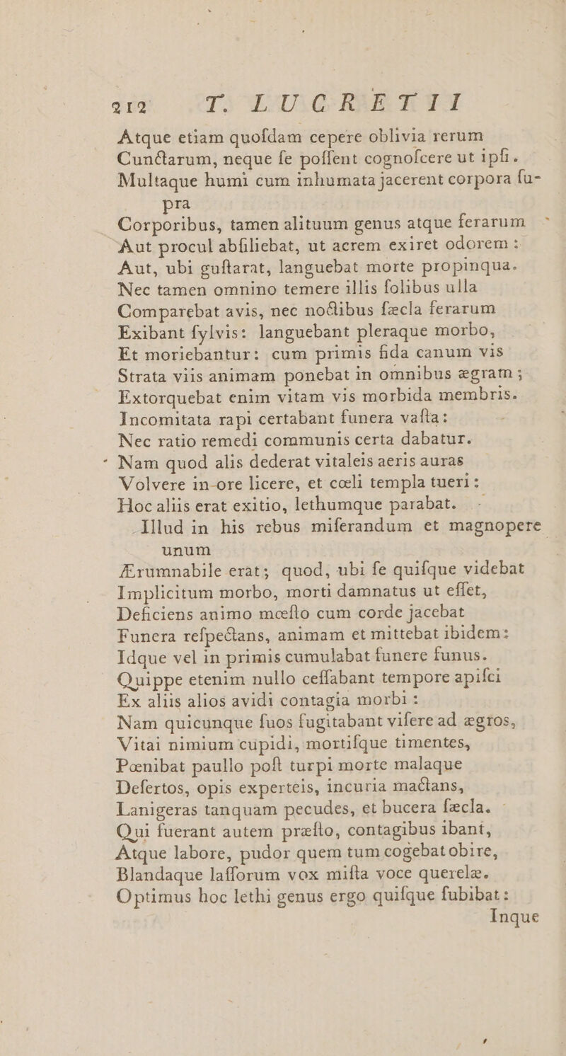 * Atque etiam quofdam cepere oblivia rerum Cunclarum, neque fe poffent cognofcere ut ipfi. pra Corporibus, tamen alituum genus atque ferarum Aut procul abfiliebat, ut acrem exiret odorem : Aut, ubi guftarat, languebat morte propinqua. Nec tamen omnino temere illis folibus ulla Comparebat avis, nec no&amp;libus fecla ferarum Exibant fylvis: languebant pleraque morbo, Et moriebantur: cum primis fida canum vis Strata viis animam ponebat in omnibus egram ; Extorquebat enim vitam vis morbida membris. Incomitata rapi certabant funera vafta: Nec ratio remedi communis certa dabatur. Nam quod alis dederat vitaleis aeris auras Volvere in-ore licere, et coeli templa tueri : Hoc aliis erat exitio, lethumque parabat. ^ unum Zrumnabile erat; quod, ubi fe quifque videbat Implicitum morbo, morti damnatus ut effet, Deficiens animo moeflo cum corde jacebat Funera refpe&amp;ans, animam et mittebat ibidem: Idque vel in primis cumulabat funere funus. Quippe etenim nullo ceffabant tempore apifci Ex aliis alios avidi contagia morbi : Nam quicunque fuos fugitabant vifere ad egtos, Vitai nimium cupidi, mortifque timentes, Ponibat paullo poft turpi morte malaque Defertos, opis experteis, incuria maclans, Lanigeras tanquam pecudes, et bucera fzcla. Qui fuerant autem praflo, contagibus ibant, Atque labore, pudor quem tum cogebat obire, Blandaque lafforum vox mifta voce querela. Optimus hoc lethi genus ergo quifque fubibat :
