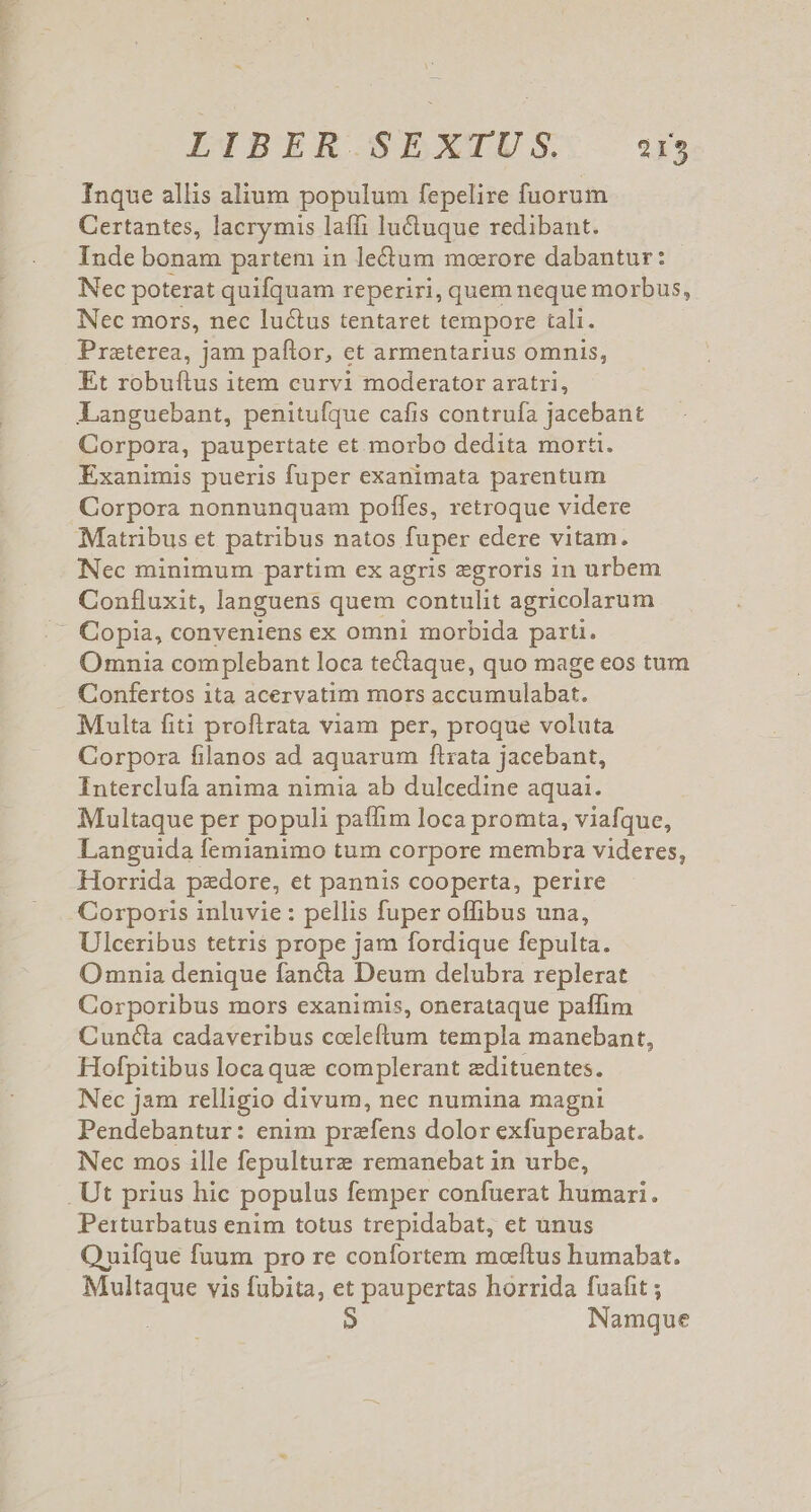 LIBER SEXTUS: a Inque allis alium populum fepelire fuorum Certantes, lacrymis laffi lu&amp;uque redibant. Inde bonam partem in le&amp;um moerore dabantur: Nec poterat quifquam reperiri, quem neque morbus, Nec mors, nec lu&amp;tus tentaret tempore tali. Praeterea, jam paftor, et armentarius omnis, Et robuftus item curvi moderator aratri, Languebant, penitufque cafis contrufa jacebant Corpora, paupertate et morbo dedita morti. Exanimis pueris fuper exanimata parentum Corpora nonnunquam poffes, retroque videre Matribus et patribus natos fuper edere vitam. Nec minimum partim ex agris egroris in urbem Confluxit, languens quem contulit agricolarum - Copia, conveniens ex omni morbida parti. Omnia complebant loca tectaque, quo mage eos tum - Confertos ita acervatim mors 3 cmt. Multa fiti proftrata viam per, proque voluta Corpora filanos ad aquarum ftrata jacebant, Interclufa anima nimia ab dulcedine aquai. Multaque per populi paffim loca promta, viafque, Languida femianimo tum corpore membra videres, Horrida pzdore, et pannis cooperta, perire Corporis inluvie : pellis fuper offibus una, Ulceribus tetris prope jam fordique fepulta. Omnia denique fancta Deum delubra replerat Corporibus mors exanimis, onerataque paffim Cuncta cadaveribus coleftum templa manebant, Hofpitibus locaque complerant zdituentes. Nec jam relligio divum, nec numina magni Pendebantur: enim prafens dolor exfuperabat. Nec mos ille fepulture remanebat in urbe, Ut prius hic populus femper confuerat humari. Perturbatus enim totus trepidabat, et unus Quifque fuum pro re confortem moeftus humabat. Multaque vis fubita, et paupertas horrida fuafit ; Namque