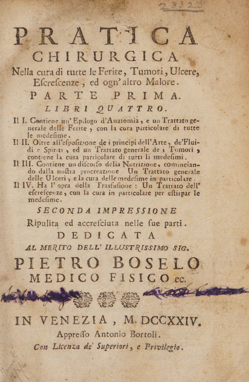 * -TNella cura di tutte le F erite, Tumori , Ulcere, x Efcrefcenze; ed ogn’ altro Malore. W PE LE FPFRLIEINA. CLTREI QUAPTRAO. Il I, Contiene un’ Epilogo d° Auatomia, e un Trattato geo nerale delle Ferite , con la cura particolare di tutte gi le medefime. i TL.II, Oltre all’efpofizione de i principi dell’ Arte, de’ Flui- di di e Spirit: , ed un Trattato generale de 1 Tumori è contiene la cura parcicolare di tutti li medefimi. It III. Contiene un difcorfo delia Nutrizionea cominciane do dalla noftra procreazione - Un Trattato generale. delle Ulceris e la cura delle medefime in particolare . . Il IV. Ha lopra della Yrasfafione : Un Trattato dell’ efcrefcenze , con la cura in particolare per cftirpar le medefime. SECONDA IMPRESSIONE Ripulita ed accrefciuta nelle fue parti. DEDIGA TA ® AL MERITO DELL’ ILLUSTRISSIMO SIG. PIETRO BOS Et, Appreffo Antonio Bortoli. Cw Con Licenza de’ Superiori, e Privilezio.