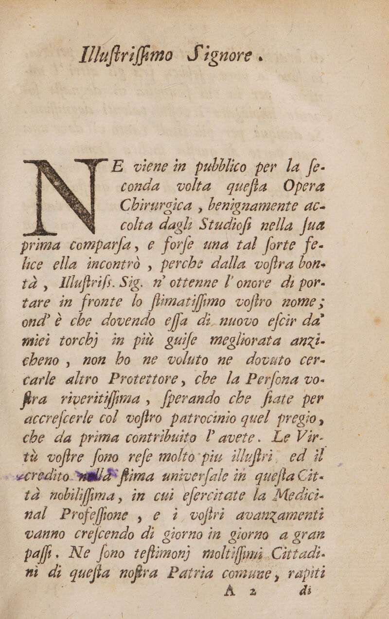 } IWuftrifimo Signore. E viene in pubblico per la fe- conda volta quefta Opera Chirurgica , benignamente ac- i colta dagli G tudiofi nella fua jrima comparfa, e forfe una tal forte fe- lce ella incontrò , perche dalla voftra bon» tà, Muftrifs. Sig. n° ottenne l'onore di por- rare in fronte lo flimatiffimo voftro nome; ond’ è che dovendo cfa di nuovo efcir da' mici torchj în più guife megliorata anzi. cheno , non bo ne voluto ne dovuto cer- carle altro Protettore, che la Perfona vo- fra viveritifima , fperando che fiate per accrefcerle col vofiro patrocinio quel pregio, che da prima contribuito È di Le Vir tà voftre fono refe molto piu illuftri. ed il -ecredito Mia ffima univerfale in agli Cit tà nobilifima, in cui efere itate la Medici» nal Profeflone , e è voftri avanzamenti vanno crefcendo di giorno in giorno a gran pafi. Ne fono ceftimonj moltiffumi. Cittadi. ni di quefia nofira Patria comune, rapiti A + di.