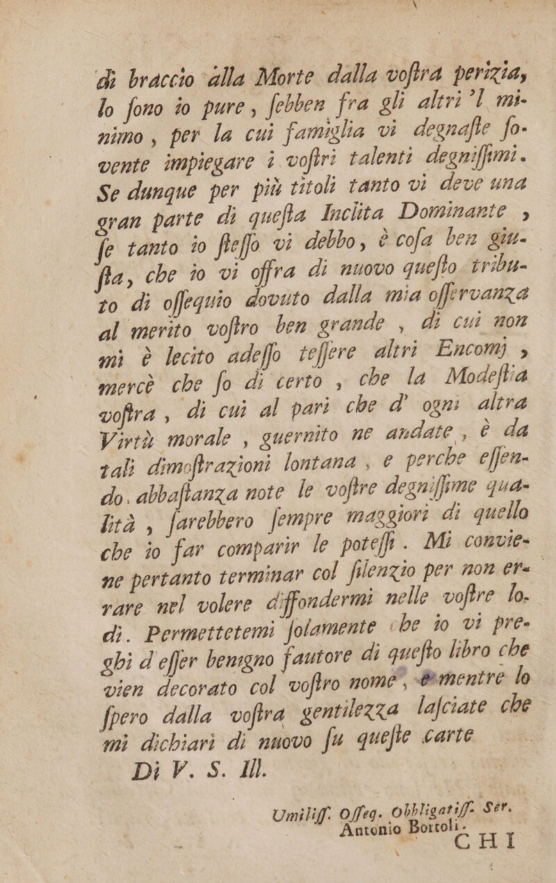 di braccio ‘alla Morte dalla voftra perizia, lo fono io pure, febben fra gli altri’! mi- nimo, per la cui famiglia vi degnafte fo- vente impiegare è voftri talenti degniffimi. Se dunque per più titoli tanto vi deve una gran parte di quefta Inchta Dominarte , fe tanto ‘0 ftefo vi debbo, è cofa ben giu- a, che io vi offra di nuovo quefto. tribu- to di offeguio dovuto dalla mia offervanza al merito voftro ben grande , di cui non mi è lecito adeffo tefere altri Encomj » mercò che fo di certo , che la Modeftia voftra , di cui al pari che d’ ogni altra Virtà morale , guernito ne andate, è da rali dimoftrazioni lontana , © perche effen- do. abbafianza note le voftre degniffime qua- btà , farebbero fempre maggiori di quello che io far comparir le pote. Mi convie- ne pertanto termimar col filenzio per mor era rare nel volere diffondermi nelle voftre lo. di. Permettetemi folamente «be io vi pre» ghi d effer bemgno fautore di quefto libro che vien decorato col voftro nome, &amp;mentre lo fpero dalla vofira gentilezza lafciate che mì dichiari di nuovo fu quefte carte Di V. S. HI | omni: ra pa Wii: