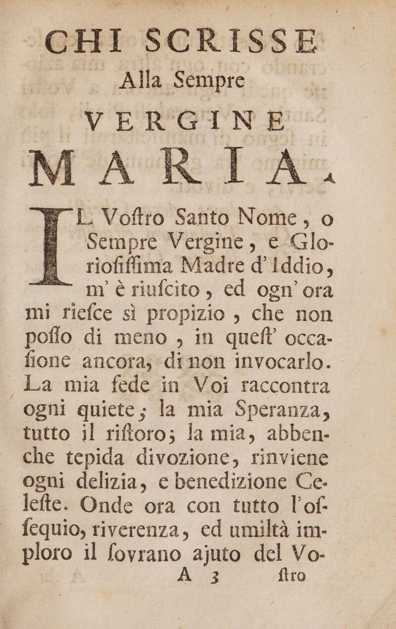 ‘cHI SCRISSE Alla Sempre VERGINE AR TA y L Voftro Santo Nome, o 5 Sempre Vergine, e Glo- riofiffima Madre d’Iddio, “vm è siufcito:; éd oghn' ora mi riefce sì propizio , che non poflo di meno , in queft’ occa- fione ancora; di non invocarlo. , La mia fede in Voi raccontra | ogni quiete; la mia Speranza, tutto il riftoro; la mia, abben- che tepida divozione, rinviene ogni delizia, e benedizione Ce- lefte. Onde ora con tutto l’of- fequio, riverenza, ed umiltà im- . pioro il fovrano ajuto del Vo- A3 {tro