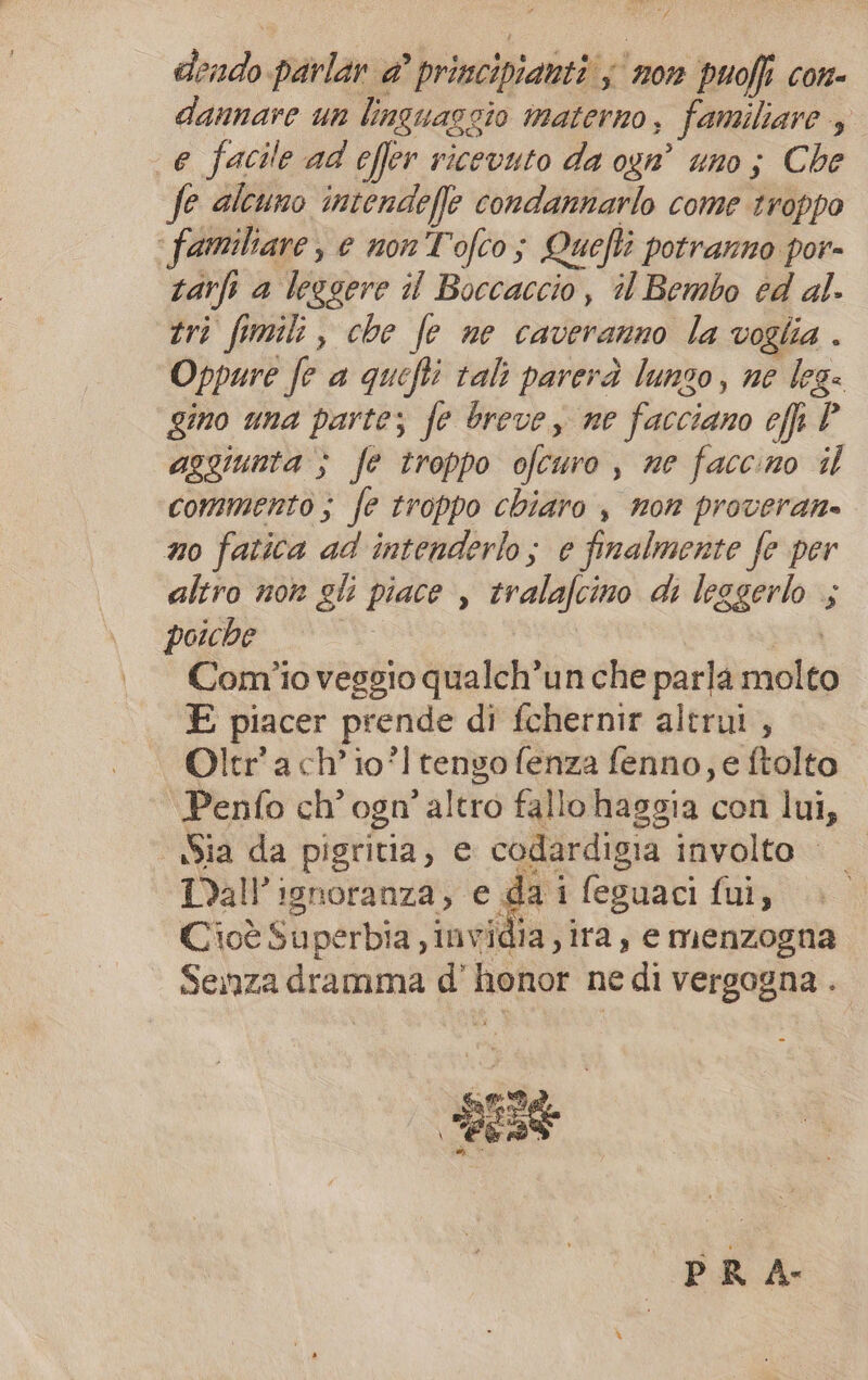 La at IRR, dendo parlar @’ principianti s non puoffi con- dannare un linguaggio materno, familiare 3 e facile ad effer ricevuto da ogn° uno ; Che fe alcuno intendefle condannarlo come troppo ‘ familiare, e non Tofco; Quefti potranno por- tarli a leggere il Boccaccio, il Bembo ed al. tri fmi, che fe ne caveranno la voglia. Oppure fe a quefti tali parerà lunzo, ne leg: gino una parte; fe breve, ne facciano ef P aggiunta ; fe troppo ofcuro , ne faccino il commento; fe troppo chiaro , non proveran. no fatica ad intenderlo; e finalmente fe per altro nor gli piace , tralafcino di leggerlo ; poiche di I Comîio vesgio qualch’un che parla molto E piacer prende di fchernir altrui , Oltr'ach’io° tengo fenza fenno; e ftolto Penfo ch’ ogn’ altro fallo haggia con lui, Sia da pigritia, e codardigia involto IDall'ignoranza, e da i feguaci fui, Cioè Superbia , invidia, ira, e menzogna Senza dramma d’ honor ne di vergogna .. PR A-