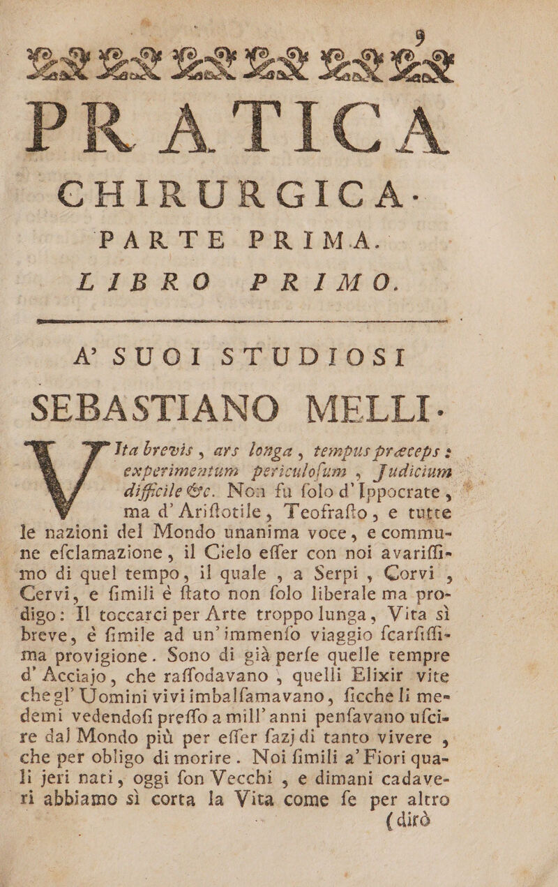 LILIL CLELUL PRATICA CHIRURGICA. PARTE PRIMA. LIBRO PRIMO. Ai. S.U. Od STUDI OSI SEBA STIANO MELLI- ma d’ Ariftotile, Teofrafto , e tutte ie nazioni del Mondo unanima voce, e commu- “ne efclamazione, il Cielo effer con noi avarifli» | Cervi, e fimili è ftato non folo liberale ma pro- ‘digo: Il toccarci per Arte troppo lunga, Vita sì breve, è fimile ad un ‘immenfo viaggio fcarfiffi- ma provigione. Sono di già perfe quelle rempre d’ Acciajo, che raffodavano , quelli Elixir vite chegl Uomini viviimbalfamavano, ficche li me» demi vedendofi preffo a mill’ anni penfavano ufci= re dal Mondo più per effer fazjdi tanto vivere , | che per obligo di morire. Noi fimili a' Fiori qua- li jeri nati, oggi fon Vecchi , e dimani cadave- cri abbiamo sì corta la va come fe per sc ( dit