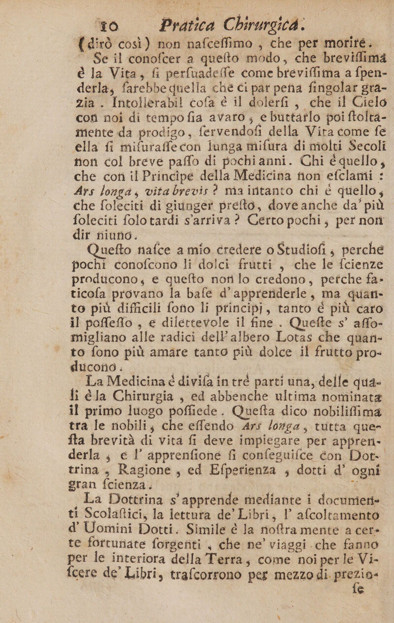 (dirò così) non nafceffimo , che per morité.  Se il conofcer a quelto modo, che breviffima è la Vita, fi perfuadeffe come breviflima a fpen- derla, farebbe quella che ci par pena fingolar gra- zia . Intollerabil cofa e il dolerfi, che il Cielo con noi di tempo fia avaro; e buttaflo poi ftolta- mente da prodigo, fervendofi della Vira come fe ella fi mifuraffe con iunga mifura di molti Secoli non col breve paffo di pochianni. Chi é quello, che cotì il Principe della Medicina non efclami : Ars longa, vita brevis ? maintanto chi è quello, che foleciti di giunger prefto, dove anche da’ più foleciti folotardi s'arriva? Certo pochi; per nori dir niuno. i Quefto nafce a mio credere o Studiofi, perche pochi conofcono li dolci frutti , che le fcienze producono; e quefto noti lo credono, pefche fa» ticofa provano la bafe d’appreriderle, ma quan- to più difficili fono li prirncipj, tanto é più caro il poffeflo , e dilettevole il fine . Quefte s° affo- migliano alle radici dell albero Lotas che quan- to fono più amare tanto più dolce il frutto pro- ducono. pei a La Medicina é divifa in tré parti una, delle qua- li éla Chirurgia , ed abbenche ultima nominata il primo luogo poffiede. Quefta dico nobiliffima tra le nobili; che effendo Ars /orga, tutta quer fta brevità di vita fi deve impiegare per appren- derla ; e l’ apprenfione fi confeguifce éon Dot- trina, Ragione, ed Efperienza ; dotti d’ ogni gran fcienza. | £% La Dottrina s' apprende mediante i documeti» | ti Scolaftici, la lettura de’ Libri, 1° afcoltamento d’ Uomini Dotti. Simile è la rioftra mente a cer» te fortunate forgenti &lt; che ne’ viaggi che fanno per le interiora della Terra, come noi per le Vi- fcere de’ Libri, trafcorrono per mezzo Mi coll ai e