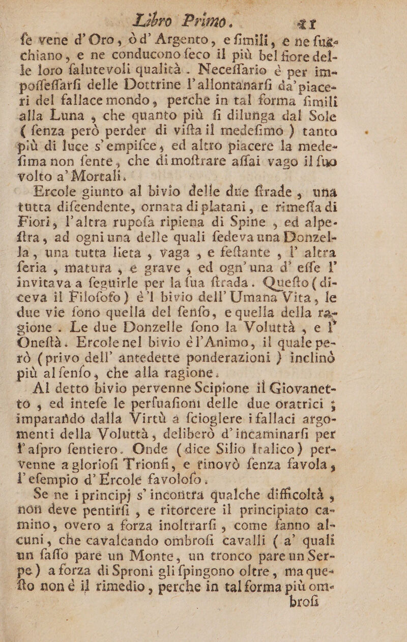 0 Libro Primo. 21 fe vene d'Oro, dd’ Argento, efimili, e ne {ues chiano, e ne conduconofeco il più bel fiore del- le loro falutevoli qualità. Neceflario è per im» poffeffarfi delle Dortrine l’allontanarfi da’ piace» ri del fallace mondo, perche in tal forma fimili ‘alla Luna , che quanto più fi dilunga dal Sole ( fenza però perder di vifta il medefimo ) tanta più di luce s' empifce, ed altro piacere la mede- fima non fente, che dimoftrare affai vaso il fuo volto a’ Mortali. |. Ercole giunto al bivio delle due firade, una tutta difcendente, ornata di platani, e rimefla di Fiori, l’altra rupofa ripiena di Spine , ed alpe- ftra, ad ogniuna delle quali fedeva una Donzel- da, una tutta lieta, vaga , e feltante , 1 altra feria, matura ;, e grave } ed ogn’una d' effe l’ invitava a fegitirle per la fua firada. Quefto(di- ceva il Filofofo) él bivio dell’ Umana Vita, le due vie fono quella del fenfo, e quella della ra gione. Le due Donzelle fono la Voluttà , e 1 Oneftà. Ercole nel bivio él’ Animo, il quale pe- tò (privo dell’ antedette ponderazioni } inclinò più alfenfo, che alla ragione. || 00° AI detto bivio pervenne Scipione il Giovanet- to, ed intefe le perfuafioni delle due oratrici ; impararido dalla Virtù a fcioglere i fallaci argo- menti della Voluttà; deliberò d’incaminarfi per Yafpro fentiero. Onde (dice Silio Italico) per- venne a gloriofi Trionfi, e tinovò fenza favola; l’efempio d’Ercole favolofo: “AI Se ne i principj s’ incoritta qualche difficoltà , non deve pentitfi , e ritorcere il principiato ca- mino, overo a forza inoltrarfi, come fanno al- | cuni, che cavalcando ombrofi cavalli (-a’ quali un faffo pare un Monte, un tronco pare un Ser- pe) a forza di Sproni gli fpingono oltre, ma que- to noné il rimedio, perche in tal Paci per