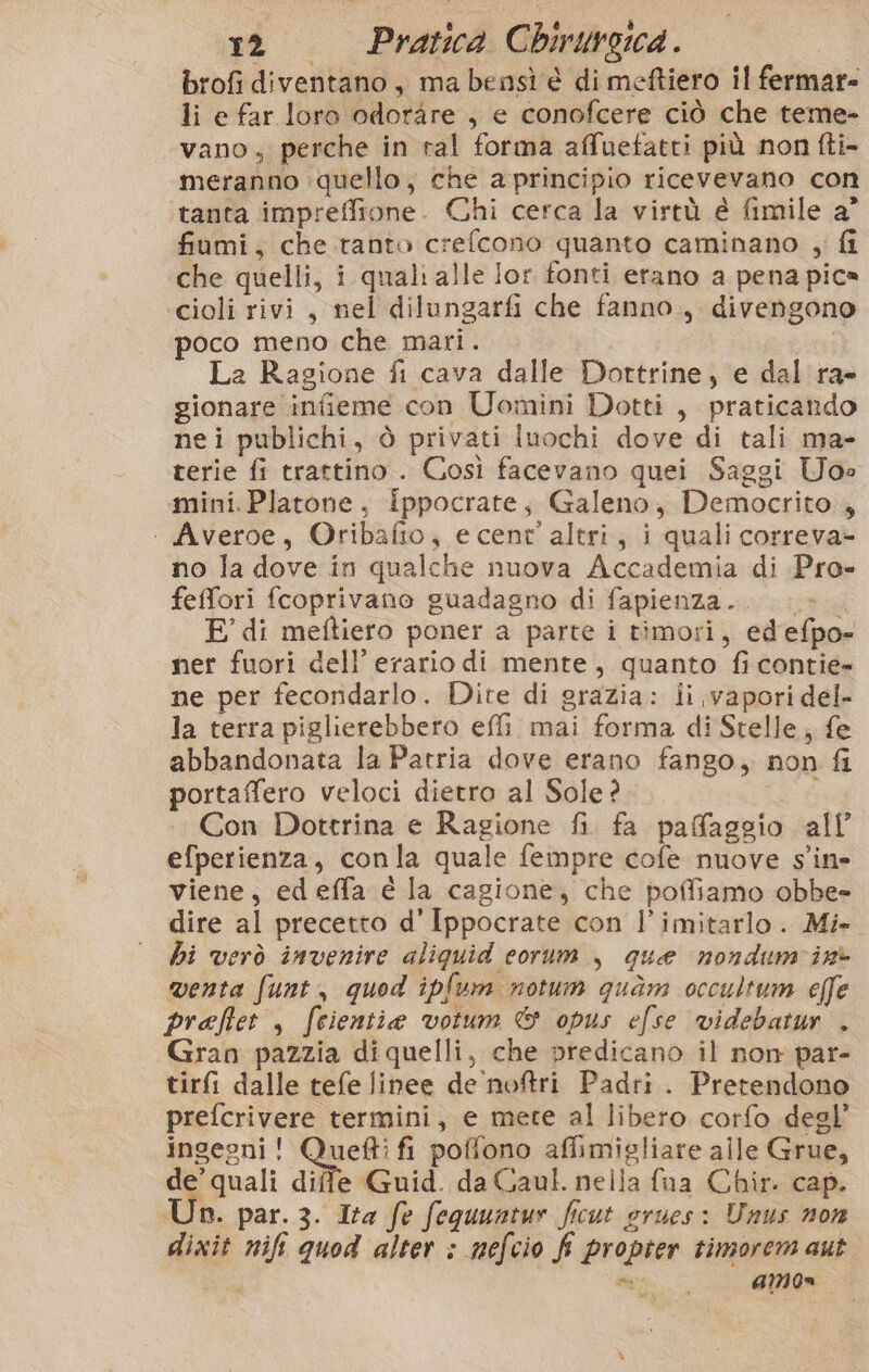 brofi diventano, ma bensì è di meftiero il fermar= li e far loro odoràre , e conofcere ciò che teme- vano, perche in ral forma affuefatri più non fti- meranno quello, che a principio ricevevano con tanta impreffione. Chi cerca la virtù è fimile a’ fiumi, che ranto crefcono quanto caminano , fi che quelli, i quali alle lor fonti erano a pena pica cioli rivi, nel dilungarfi che fanno, divengono poco meno che mari. La Ragione fi cava dalle Dorttrine, e dal ra- gionare infieme con Uomini Dotti , praticando nei publichi, ò privati Iuochi dove di tali ma- terie fi trattino . Così facevano quei Saggi Uoe mini. Platone, ippocrate, Galeno, Democrito , ‘ Averoe, Oribafio, e cent’ altri, i quali correva- no la dove in qualche nuova Accademia di Pro- feffori fcoprivano guadagno di fapienza.. |» E di meftiero poner a parte i timori, ed'efpo- ner fuori dell’ erario di mente, quanto fi contie- ne per fecoridarlo. Dite di grazia: ii vapori del- la terra piglierebbero effi mai forma di Stelle, fe abbandonata la Patria dove erano fango, non fi portaffero veloci dietro al Sole? Ri Con Dottrina e Ragione fi. fa pafaggio all efperienza, conla quale fempre cofe nuove s'ine viene, edeffa é la cagione, che poffiamo obbe= dire al precetto d’Ippocrate con l’imitarlo. Mi. hi verò invenire aliquid corum , que nondum'in&gt; venta funt, quod ipfum notum quam occultum effe praftet , feientie votum &amp; opus efse videbatur . Gran pazzia di quelli, che predicano il non par- tirfi dalle tefe linee de'noftri Padri. Pretendono prefcrivere termini, e mete al libero corfo degl’ ingegni! Quefti fi poffono affimigliare alle Grue, de’ quali diffe Guid. da Gaul. nella {ua Chir. cap. Un. par. 3. Ita fe fequuntur ficut orues: Unus non dixit nifi quod alter ; nefcio f propter timorem aut ? * G4MOn