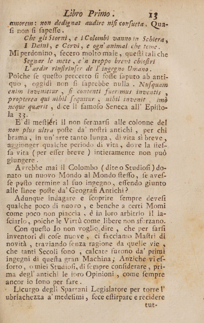 Libro Primo. camorem: non dedignat audire nift confueta doi ‘fi non fi fapeffe. i Che gli Stornî, e i Colombi vanno in Schiera; I Dainì, e Cervi, e ogn animal che teme. Mi perdonino, fecero ‘molto male, quefti tali che Segnar le mete, e°n troppo brevi chioffri L’ardir rinffrinfer de l ingegno Umano. Poiche fe quefto precetto fi fofie faputo ab anti- quo , oggidì non fi taprebbe nulla. Nufqguam enim imveniesur , fl contenti fuerimus inventis , propterca qui nibil fequitur , nibil invenit , imò neque querit , dice il famofo Seneca all’ Epitto- la 33.0 E di meftiéri il non fermarfi alle colonne del mon plus ultra pofte da’ noftri antichi, per chi brama, in un’arte tanto lunga, divita sì breve, aggionger qualche periodo di vita, dove la itef- fa vita ( per effer breve ) intieramente non può giungere. Avrebbe mai il Colombo (dite o Studiofi ) do- nato un nuovo Mondo al Mondo fteffo, fe avef- fe pefto termine al fuo ingegno, effendo giunto alle finee pofte, da’ Geografi Antichi ? Adunque indagare e {coprire fempre devefi qualche poco di nuovo , e benche a certi Momi come poco non piaccia . è in loro arbitrio il la- fciarlo, poiche le Virtù come libere non sforzano. Con quefto Io non voglie, dire , che per farfi inventori di cofe nuove , ci facciamo Maftri di novità , traviando fenza ragione da quelle vie i che tanti Secoli fono , calcate furono da’ pri ingegni di quetta : eran Machina; Apnziche ‘vi, da forto, 0 miei Studiofi, di {e mpre confiderare 7 pri- uma degl’ antichi le ioro Opinioni. , come fempre “ancor io fono per fare. .* Licurgo degli Sparrani Legislatore per ine ubriachezza a ‘medefimi, fece eftirpare e recidere tut-