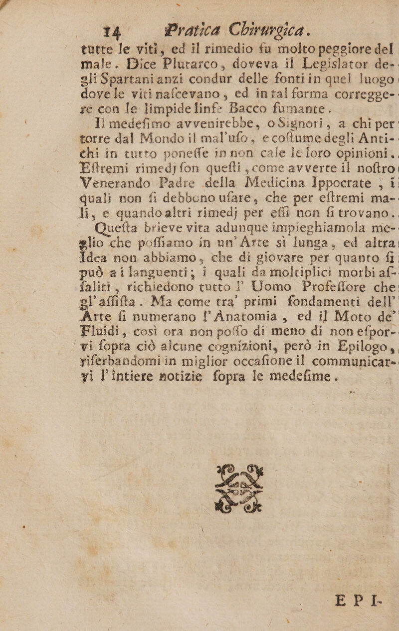 =» to Pratica Chirurgica. tutte le viti, ed il rimedio fu molto peggiore del male. Dice Plutarco, doveva il Legislator de-. gli Spartanianzi condur delle fontiin quel Inogo, dove le viti nafcevano, ed intal forma corregge-. re con le limpide linf- Bacco fumante. Il medefimo avvenirebbe, oSignori, a chi per. torre dal Mondo il mal’ufo, e coltume degli Anti-. chi in turto pone@fe in non cale le loro opinioni. Eftremi rimedifon quefti , come avverte il noftro, Venerando Padre della Medicina Ippocrate ; i. quali non fi debbono ufare, che per eftremi ma- li, e quandoaltri rimedj per effi non fi trovano.., Quetta brieve vira adunque impieghiamola me- #lio che poffiamo in un'Arte sl lunga, ed altra, Idea non abbiamo, che di giovare per quanto fi può ai languenti; i quali da moltiplici morbi af- faliti, richiedono tutto I° Uomo Profeffore che: pl’affifta. Ma come tra’ primi fondamenti dell’ Arte fi numerano l Anatomia, ed il Moto de’ Fluidi, così ora non poffo di meno di non efpor-. ‘ wi fopra ciò alcune cognizioni, però in Epilogo,, \riferbandomi in miglior occafione il communicare yi l’intiere notizie fopra le medefime.