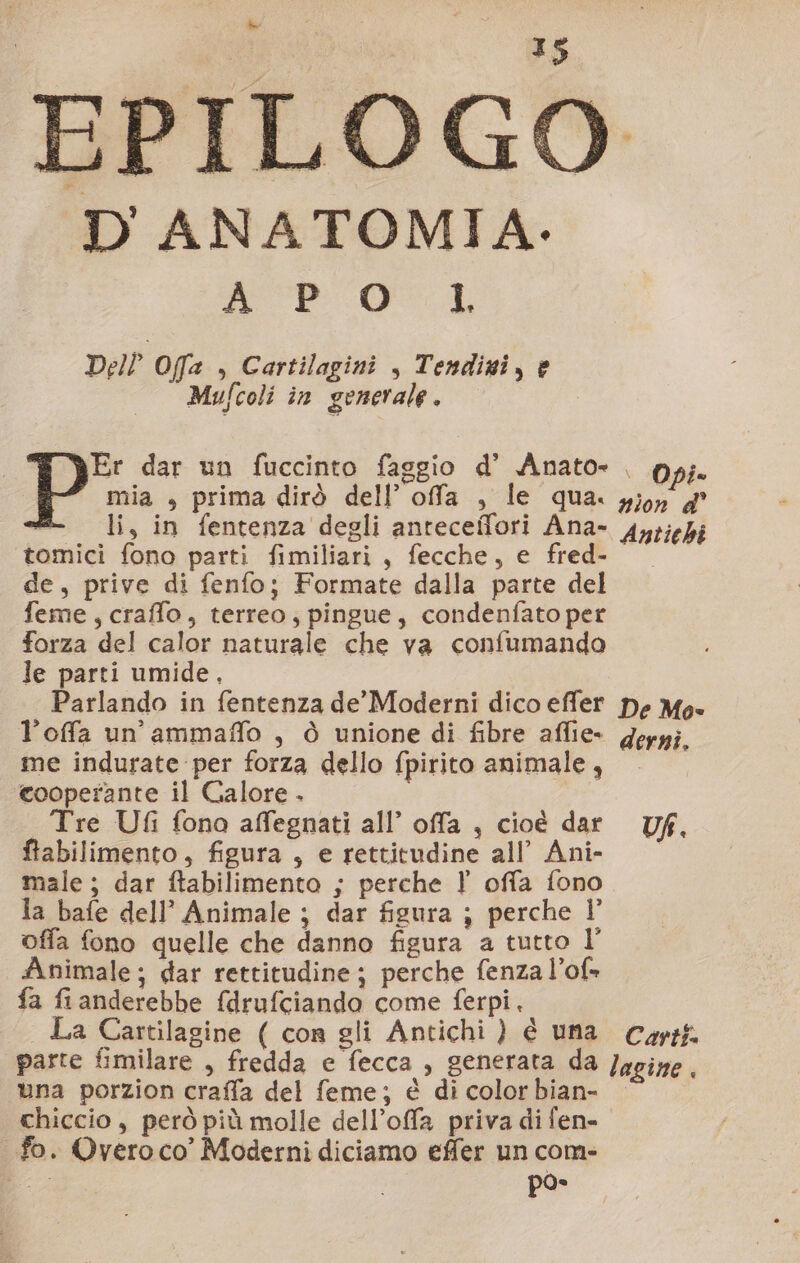 EPILOGO DANATOMIA.- AP'o1L Del? Offa , Cartilagini , Tendizi, è Mufcoli in generale . Er dar un fuccinto faggio d' Anato- . pp; mia , prima dirò dell’ offa , le qua. giorn d° «= li, in fentenza degli anteceflori Ana- Aytiehi tomici fono parti fimiliari , fecche, e fred- de, prive di fenfo; Formate dalla parte del feme, craffo, terreo, pingue, condenfato per forza del calor naturale che va confumando le parti umide, Parlando in fentenza de’ Moderni dico effer pe Mo- l’offa un’ ammaffo , ò unione di fibre aflie- gerpi. me indurate per forza dello fpirito animale, cooperante il Galore . | Tre Ufi fono affegnati all’ offa , cioè dar Uf, ftabilimento, figura , e rettitudine all’ Ani- male; dar ftabilimento ; perche ? offa fono la bafe dell’ Animale ; dar figura ; perche l’ offa fono quelle che danno figura a tutto l’ Animale; dar rettitudine; perche fenza l’of» fa fianderebbe fdrufciando come ferpi. | La Cartilagine ( cor gli Antichi ) è una Cars parte fimilare , fredda e fecca , generata da lagine . una porzion craffa del feme; è di colorbian- chiccio, però più molle dell’offa priva di fen- fo. Overo co’ Moderni diciamo effer un com-