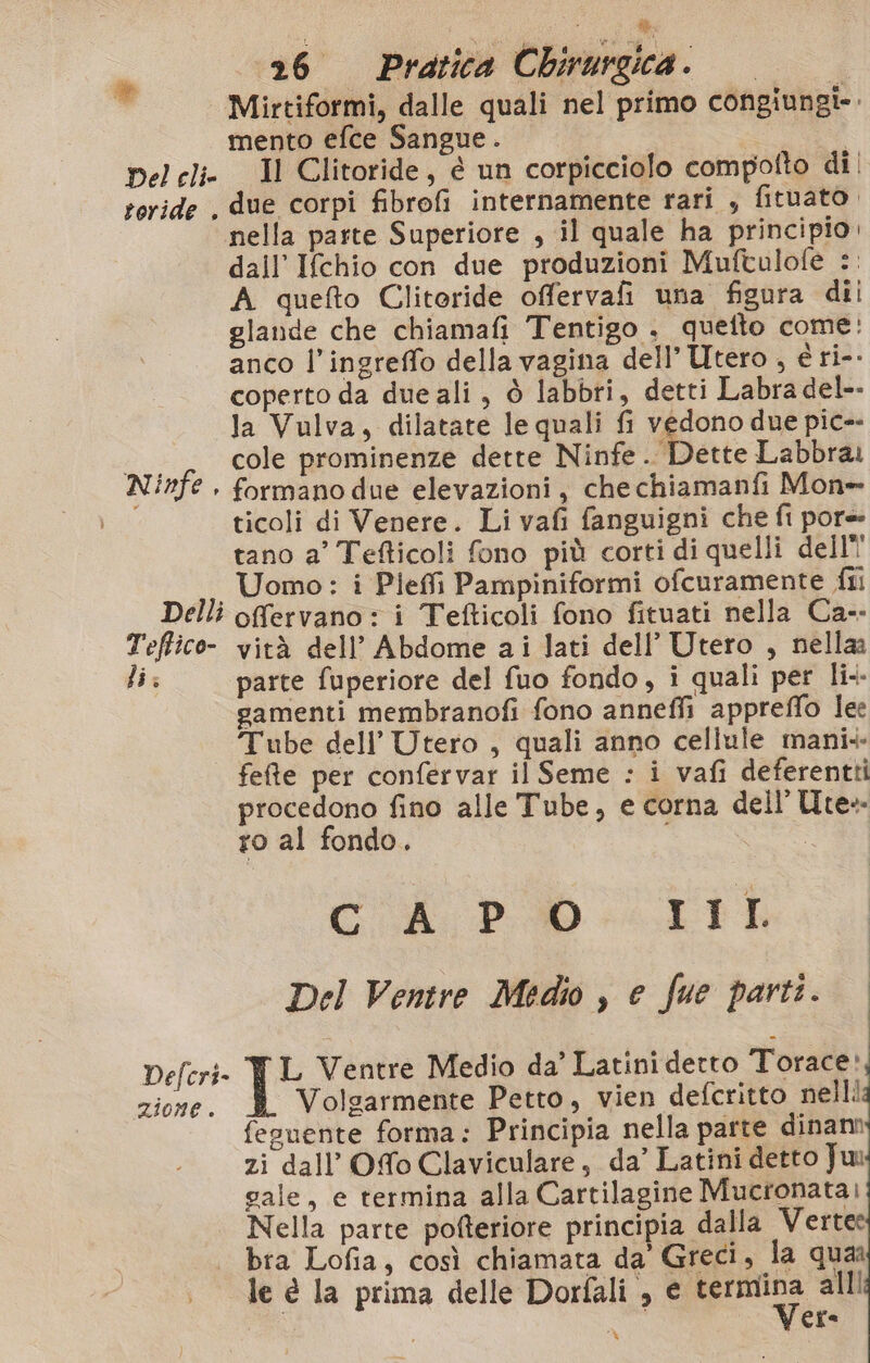 de Del clie teride . Ninfe. Delli Tefico- li: di 26 Pratica Chirurgica. | Mirtiformi, dalle quali nel primo congiungi-. mento efce Sangue. | Il Clitoride, è un corpicciolo compotto di | due corpi fibrofi internamente rari , fituato. nella paste Superiore , il quale ha principio. dall’ Ifchio con due produzioni Muftulofe :. A quefto Clitoride offervafi una figura dii glande che chiamafi Tentigo . quetto come: anco l’ingreffo della vagina dell’ Utero , é ri-. coperto da due ali, ò labbri, detti Labra del-- la Vulva, dilatate le quali fi vedono due pic-- cole prominenze dette Ninfe. Dette Labbrai formano due elevazioni, chechiamanfi Mon» ticoli di Venere. Li vafi fanguigni che fi pore tano a’ Tefticoli fono più corti di quelli dell! Uomo: i Pieffi Pampiniformi ofcuramente fili offervano : i Tefticoli fono fituati nella Ca-- vità dell’ Abdome ai lati dell’ Utero , nella parte fuperiore del fuo fondo, i quali per li. gamenti membranofi fono anneffi appreffo lee Defcri- zione. fete per confervar il Seme : i vafi deferentti procedono fino alle Tube, e corna dell’ Ure» ro al fondo. I ‘fi: 0 «RI gni Del Venire Medio , e fue parti. L Ventre Medio da’ Latini detto Torace, Volgarmente Petto, vien defcritto nellla fesuente forma: Principia nella parte dinam zi dall’ Ofo Claviculare, da’ Latini detto Ju: gale, e termina alla Cartilagine Muctonatai: Nella parte pofteriore principia dalla Vertec bra Lofia, così chiamata da’ Greci, la quan Vere %