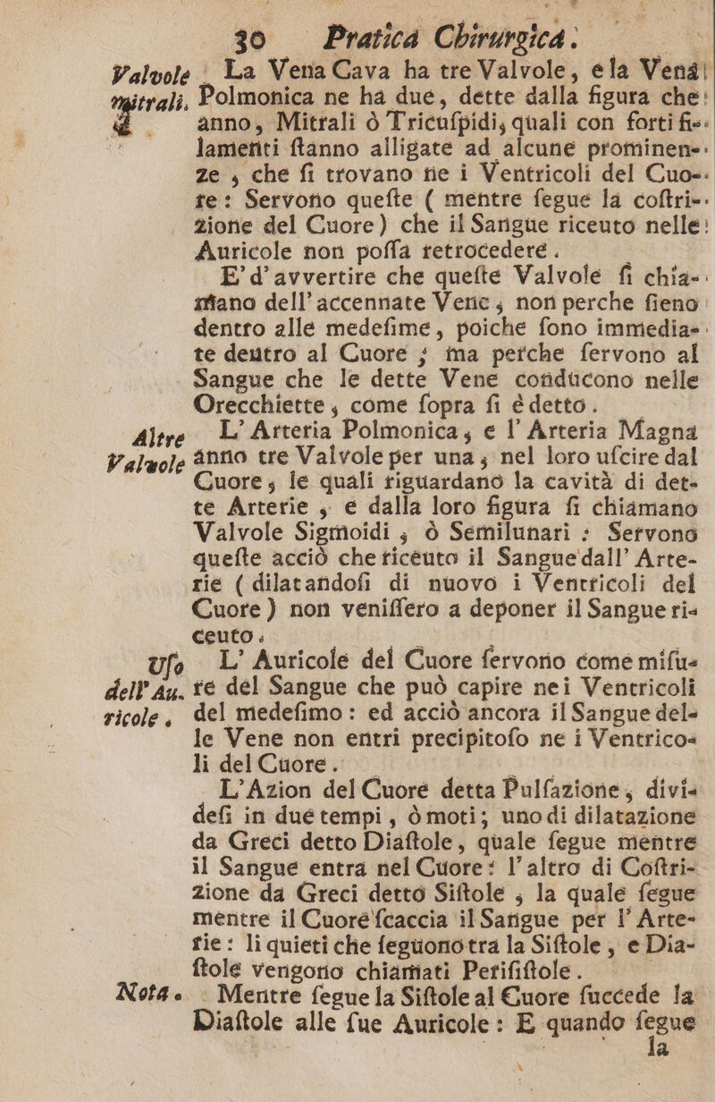 Valvole i La Vena Cava ha tre Valvole, ela Venal itrali. Polmonica ne ha due, dette dalla figura che: È . anno, Mitrali ò Tricufpidi, quali con forti fis: > lametiti ftanno alligate ad alcune prominen=: ze , che fi trovano tie i Ventricoli del Cuo-: te: Servotio quefte ( mentre fegue la coftri» zione del Cuore) che il Sarigue riceuto nelle: Auricole non poffa retrocedere . E’ d’avvertire che quefte Valvole fi chia-: siano dell’ accennate Veric, non perche fieno. dentro alle medefime, poiche fono immediae. te deutro al Cuore } ma pefche fervono al Sangue che le dette Vene cotiducono nelle Orecchiette, come fopra fi é detto. s L'Arteria Polmonica; e l’Arteria Magna Valuole &NN0 tre Valvole per una; nel loro ufcire dal Quore; ie quali riguardano la cavità di det- te Arterie , e dalla loro figura fi chiamano Valvole Sigmoidi ; ò Semilunari : Servono quefte acciò che ticeéuto il Sangue'dall’ Arte- rie (dilatandofi di nuovo i Ventticoli del Cuore ) non veniffero a deponer il Sangue ri ceuto . È i L’ Auricole del Cuore fervorio come mifu= dell’ Au. fe del Sangue che può capire nei Ventricoli ricole, del medefimo: ed acciò ancora il Sangue del« le Vene non entri precipitofo ne i Ventrico= li del Cuore. LO SAGRE L’Azion del Cuore detta Pulfazione, divi. defi in duetempi, ò moti; unodi dilatazione da Greci detto Diaftole, quale fegue mentre il Sangue entra nel Cuore: l’altro di Cottri- zione da Greci detto Siftole ; la quale fegue mentre il Cuore {caccia il Sarigue per i’ Arte- tie: li quieti che feguonotra la Siftole, e Dia- ftole vengorio chiartiati Perifitole. | © Nota. . Mentre fegue la Siftole al Cuore fuccede la Diaftole alle fue Auricole : E quando dice a %