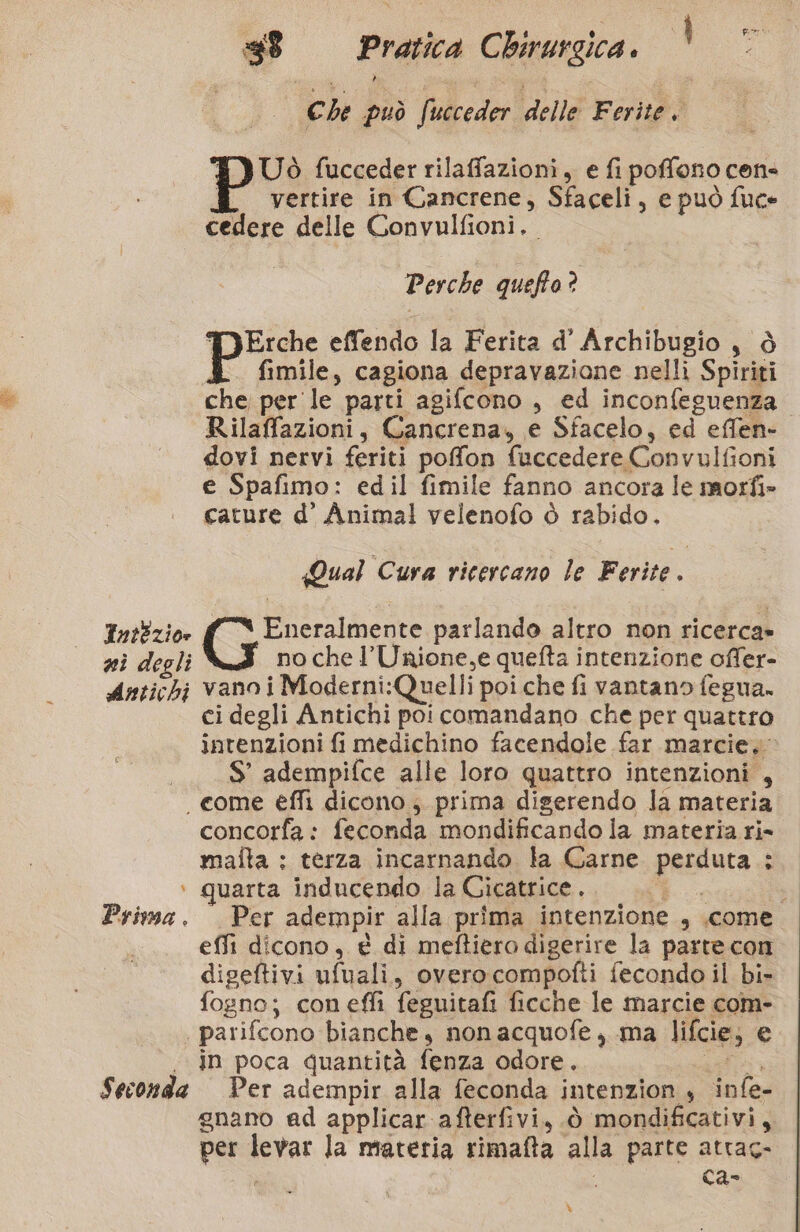 “3 Che può fi ucceder delle Ferite. E) Uò fucceder rilaffazioni, e fi poffono cen- ® vertire in Cancrene, Sfaceli, e può fuce cedere delle Convulfioni.. Perche queffo? PErche effendo la Ferita d’ Archibugio, ò 4 fimile, cagiona depravazione nelli Spiriti che per le parti agifcono , ed inconfeguenza Rilaffazioni, Cancrena, e Sfacelo, ed effen- dovi nervi feriti poffon fuccedere Convulfioni e Spafimo: edil fimile fanno ancora le morfi» cature d’ Animal velenofo è rabido. Qual Cura ricercano le Ferite. IntEzio» (0 parlando altro non ricerca» nì degli no che l’Unione,e quefta intenzione offer- Antichi vano i Moderni:Quelli poi che fi vantano fegua. ci degli Antichi poi comandano che per quattro intenzioni fi medichino facendole far marcie, ._$’ adempifce alle loro quattro intenzioni , come éflì dicono ; prima digerendo la materia concorfa : feconda mondificando la materia ri- malta : terza incarnando la Carne perduta: ‘+ quarta inducendo la Cicatrice.. cogli Prima. Per adempir alla prima intenzione , .come effi dicono, e di meftiero digerire la parte con digeftivi ufuali, overocompofti fecondo il bi- fogno; coneffi feguitafi ficche le marcie com- . parifcono bianche, non acquofe, ma lifcie; e in poca quantità fenza odore. ari Seconda Per adempir alla feconda intenzion , infe- gnano ad applicar afterfivi, ò mondificativi, per levar la materia rimafta alla parte atrag- RZ Va ®