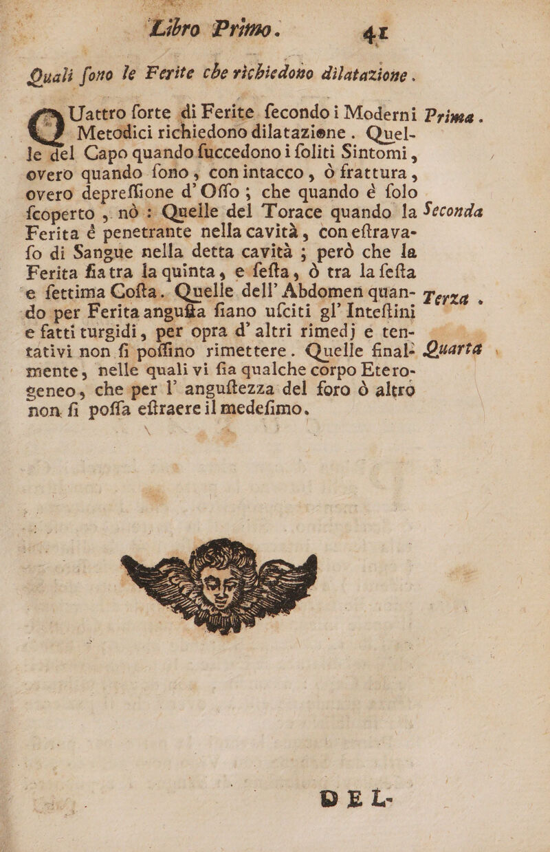 Quali fono le Ferite che richiedono dilatazione . =» Uattro forte di Ferite. fecondo i Moderni si @, Metodici richiedono dilataziene . Quel- . Je del Capo quando fuccedono i foliti Sintomi, overo quando fono , conintacco, ò frattura, overo depreffione d'Offo ; che quando è folo fcoperto ,. nò : Quelle del Torace quando la Ferita è penetrante nella cavità, coneftrava- fo di Sangue nella detta cavità ; però che la Ferita fiatra la quinta, esfefta, Ò tra lafefta ‘e fettima Cofta.. Quelle dell’ Abdomen quan- ‘do per Ferita angufta fiano ufciti gl’ Inteftini e fatti turgidi, per opra d’ altri rimed) e ten- mente, nelle quali vi fia qualche corpo Etero- veneo, che.per l’ anguftezza del foro ò altro non fi poffa eftraere il medefimo. 0 DE Prima . Seconda Terza +