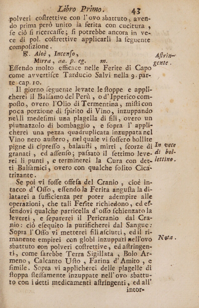 polveri coflrettive con l’ovo sbattuto, aven- do prima però unito ila ferita con cucitura + fe ciò fi ricercaffe; fi potrebbe ancora in ve= ce di pol. coftrettive applicarli la feguente compofizione . a” R. Aloè, Incenfo, Aftrizgoe Mirra, aa. p. eg. mn. gente. Effendo molto efficace nelle Ferite di Capo come avvertifce Tarducio Salvi nella 9. par- te.cap.Io. Il giorno feguente levate le toppe e appli- cherei il Ballamo del Perù, od’Ipperico com- pofto., overo l’Olio di Termentina,; mifti con poca porzione di fpirito di Vino, inzuppando nelli medefimi una plagella di fili, overo un piumazzolo di bombaggio , e fopra I° appli» cherei una pezza quadruplicata inzuppata nel - Vino nero auftero, nelquale vi fofero bollite pigne di cipreffo , balaufti, mirti , fcorze di I? vece granati, ed affenfo; pafsato il fettimo leve- 4 bol- rei li puntî, e terminerei la Cura con det. lettize. ti Balfamici, overo con qualche folito Cica- trizante. | Se poi vi foffe offefa del Cranio , cioé in- tacco d’Ofo, effendola Ferita angufta la di- | latarei a fufficienza per poter adempire alle operazioni, che tali Ferite richiedono, edef- fendovi qualche particella d’offo fchienzato la leverei.,, e feparerei il Pericranio dal Cra- nio: ciò efequito la purificherei dal Sangue: Sopra l’Ofo vi metterei filiafciutti, edilri- manente empirei con globi inzuppati sell'ovo N&amp;4. sbattuto eon polveri coftrettive, ed aftringen- ti, come farebbe Terra Sigillata , Bolo Ar- meno, Calcanto Ufto , Farina d’ Amito , e fimile, Sopra vi applicherei delle plagelle di .. ftoppa ffleffamente inzuppate nell’ovo sbattu- to con idetti medicamenti aftringenti ed all’ | iNtore