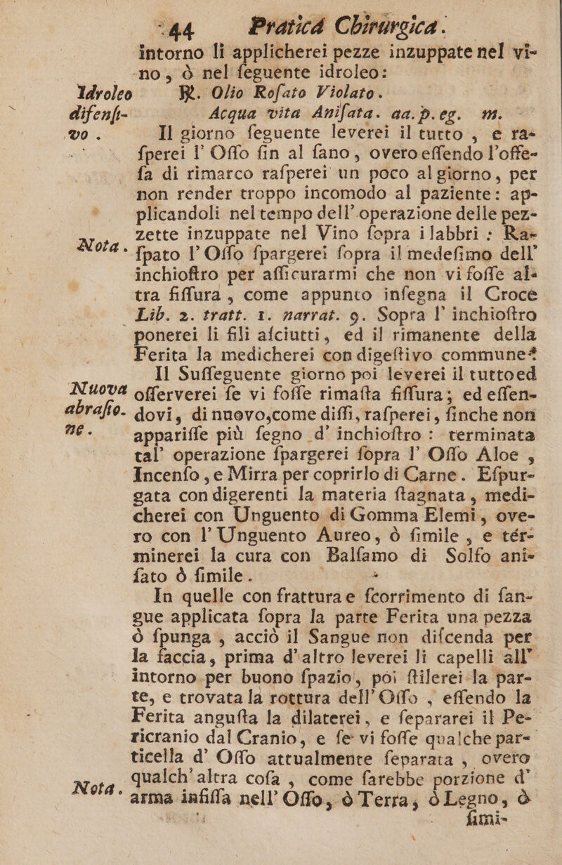 difenfi- VO . “44 Pratic4 Chirursica. | intorno li applicherei pezze inzuppate nel vi- ‘no , ò nel feguente idroleo: R. Olio Rofato Violato. Acqua vita Anifata. aa. p.eg. m. Il giorno feguente leverei il tutto , e ra» fperei l' Offo fin al fano, overtoeffendo l’offe- fa di rimarco rafperei un poco al giorno, pet Nota . plicandoli neltempo dell’.operazione delle pez- zette inzuppate nel Vino fopra ilabbri : Ra» fpato I’ Offo fpargerei fopra il medefimo dell’ inchioftro per afficurarmi che non vi foffe als tra fiffura, come appunto infegna il Croce Lib. 2. tratt. 1. narrat. 9. Sopra l' inchioftro Nuova abrafio. ne. Nota. Ferita la medicherei con digeftivo commune? Il Suffeguente giorno poi leverei il tuttoed offerverei fe vi foffe rimafta fillura; edeffen- dovi, di nuevo,come diffi, rafperei, finche non appariffe più fegno d' inchioftro : terminata tal’ operazione fpargerei fopra 1 Offo Aloe , Incenfo , e Mirra per coprirlo di Carne. Efpur- gata condigerenti la materia ftagnata, medi-. cherei con Unguento di Gomma Elemi, ove- ro con l’ Unguento Aureo, ò fimile, e tér- minerei la cura con Balfamo di Solfo anîi- fato ò fimile. i 4 In quelle con frattura e fcorrimento di fan- gue applicata fopra la parte Ferita una pezza ò fpunga , acciò il Sangue non difcenda per la faccia, prima d*altro leverei li capelli all’ intorno.per buono fpazio', poi ftilerei Ja par- te, e trovata la rottura dell’Offo , effendo la erita angufta la dilaterei, e fepararei il Pe- ricranio dal Cranio, e fe vi foffe qualche par= ticella d’ Ofo attualmente feparata , overo qualch'altra cofa , come farebbe porzione d’ arma infila nell’Offo, ò Terra; ò Legno, è Rici mi» %