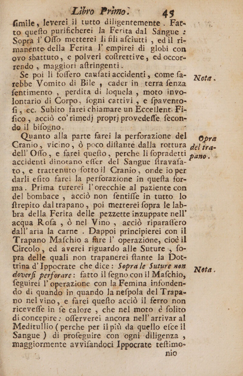 fimile, leverei il tutto diligentemente . Fat= to quefto purificherei la Ferita dal Sangue : Sopra l’ Offo metterei li fili afciutti , edil ri- manente della Ferita 1° empirei di globi con ovo sbattuto, e polveri coftrettive, ed occor- rendo , maggiori aftringenti. Se poi li foffero caufati accidenti, come fa- rebbe Vomito di Bile , cader in terra fenza fentimento , perdita di loquela, moto invo- lontario di Corpo, fogni cattivi, e fpavento-» fi ,;ec. Subito farei chiamare un Eccellent: Fi- fico, acciò co rimedj proprj provedeffe. fecon- de il bifogno. i part Quanto alla parte farei la perforazione. del Cranio, vicino, ò poco diftante dalla rottura dell’Offo, e farci quefto, perche li fopradetti accidenti dinotano effer del Sangue ftravafa- to, e trattenuto ‘fotto il Cranio, onde io per darli efito farei la perforazione in quefta for- ma. Prima turerei l’orecchie al paziente con del bombace , acciò non fentiffe in tutto lo ftrepito daltrapano, poi metterei fopra le lab- bra della Ferita delle pezzette inzuppate nell’ acqua Rofa , ò nel Vino, aeciò riparaffero dall’ aria la carne . Dappoi principierei con il Trapano Mafchio a fare |’ operazione, cioé il Circolo, ed averei riguardo alle Suture », fo- pra delle quali non trapanerei ftante la Dot- trina d’Ippocrate che dice: Sopra /e Suture non doverfi perforare: fatto il fegno con il Mafchio, feguirei l’ operazione con la Femina infonden- do di quando in quando la nefpola del Trapa- no nel vino, e farei quefto acciò il ferro non riceveffe in fe calore , che nel moro é folito diconcepire: offerverei ancora nell’ arrivar al Meditullio ( perche per il più da quello etce il Sangue ) di profeguire ‘con ‘ogni diligenza , maggiormente avvifandoci Ippocrate teftimo= nio Nota. Opra del tra- pano. - Netta.