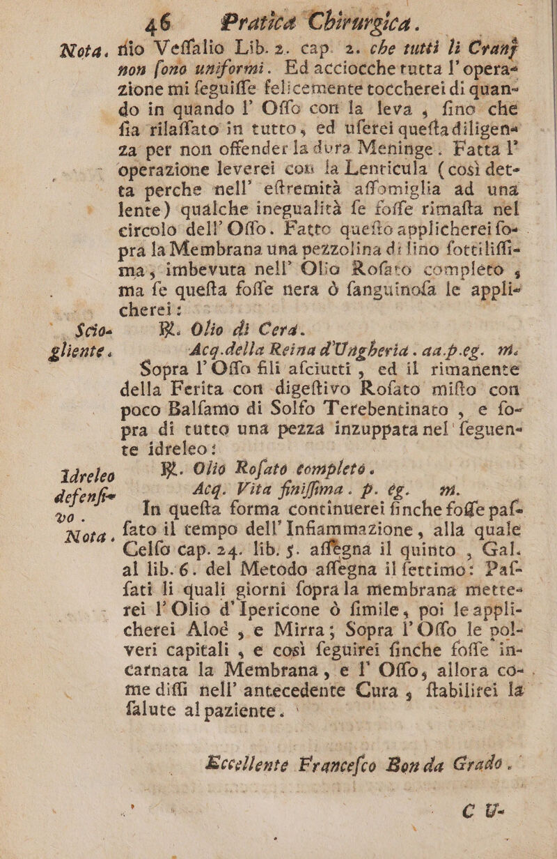 Nota. dio Veffalio Lib. 2. cap. 2. che tutti li Cranj non fono uniformi. Ed acciocchetutta l’opera? zione mi feguiffe felicemente toccherei di quan- do in quando l’ Offo corr la leva , fino che za per non offender la dura Meninge. Fatta 1° » ‘operazione leverei con la Lenticula (così det- ta perche nell’ eftremità affomiglia ad una + lente) qualche inegualità fe foffe rimafta nel pra la Membrana una pezzolina di lino fottiliffi- ma;-imbevura nell’ Olio Rofato completo , ma fe queta foffe nera ò fanguinofa le appli@ (d'a chetebo:sset00 é . Scio- RR. Olio di Cerda. gliente. Acq.della Reina d'Ungheria aa.p.eg. mi. Sopra l’Offo fili afciutti, ed il rimanente della Ferita con -digetivo Rofato mifto con pra di tutto una pezza inzuppata nel' feguen= te idreleo: Ref ; BR. Olio Rofato completo. bi Acq: Vita finifima. p. ce. mm ‘da , fato il tempo dell’ Infiammazione, alla quale Celfo cap. 24. lib. s. affégna il quinto , Gal. al lib.6. del Metodo affégna il fettimo: Paf- fati li quali giorni foprala membrana mette rei l’Olio d'Ipericone ò fimile, poi le appli- cherei Aloé | e Mirra; Sopra l’Ofo le pol- veri capitali , e così feguirei finche foffe in- falute al paziente. è CU %