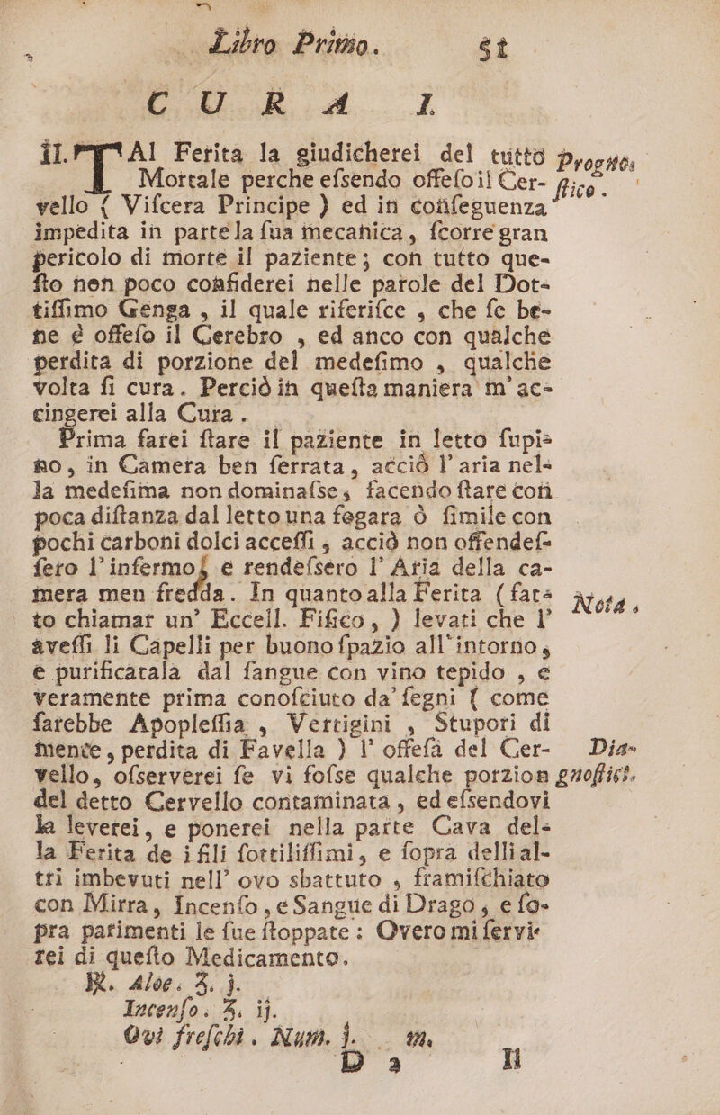 e. i i De Ferita la giudicherei del tutto vello { Vifcera Principe ) ed ini cotifeguenza impedita in partela fua mecanica, fcorre gran pericolo di morte il paziente; con tutto que- flo nen poco coffiderei nelle parole del Dot+ tiffimo Genga , il quale riferifce , che fe be- ne € offefo il Cerebro , ed anco con qualche perdita di porzione del medefimo , qualche volta fi cura. Perciò in quefta maniera m' ac» cingerci alla Cura. | Prima farei ftare il paziente in letto fupi> so, in Camera ben ferrata, acciò l’aria nel: la medefima non dominafses facendo ftare cotì poca diftanza dal lettouna fegara ò fimile con pochi carboni dolci accefli è acciò non offendef= fero l’infermo} e rendefsero Il’ Atia della ca- mera men fredda. In quanto alla Ferita (fata to chiamar un’ Eccell. Fifco, ) levati che l’ avefli li Capelli per buonofpazio all’intorno, e purificarala dal fangue con vina tepido , e veramente prima conofciuto da’ fegni { come farebbe Apopleffia , Vertigini , Stupori di mente, perdita di Favella ) l’ offefa del Cer- Nota 4 Dia» del detto Cervello contaminata, ed efsendovi leverei, e ponerei nella parte Cava del: la Ferita de ifli fottiliffimi, e fopra dellial- tti imbevuti nell’ ovo sbattuto , framifchiato con Mirra, Incenfo, e Sangue di Drago, e fo» pra parimenti le fue ftoppate: Overo mi fervi: tei di quefto Medicamento. RR. Aloe. À, j. Incenfo. 4. ij. I Qui frefehi. Num. i.
