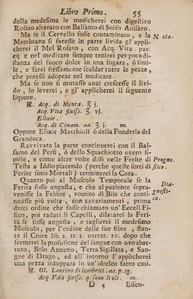 Libro Primo. 66 della medefima le medicherei con digeftivo Rofato alterato con Balfamo di Solfo Anifato . ‘ Ma fe il Cervello foffe contaminato ) e la x ot4. Membrana fi faceffe in parte livida gl’'appli- cherei il Mel Rofato , con Acq. Vita. par. eq. e nel medicare fempre tenirei per poca di- ftanza del fuoco dolce in una fogara,; è fimi- ‘le, e farei ftefamente fcaldar tutte le pezze, ‘che poteflì adoprar niel medicare. Ma fe non fi mutaffe anzi crefceffe il livi- do , lo leverei , e gl’ applicherei il feguente iiquore. i oi — R. Acq. di Menta. 3}. o Acq.Vita finifs. 3. vi. Elixir. Acg. di Cinam. aa. 3. j. mn. Oppure Elixir Matthioli è della Fonderia del Granduca. i Ravvivata la parte continuerei con il Bal- «famo del Perù, è dello Squachiotto overo fi- mile, e come altre volte diffi nelle Ferite di Progro. Tefta a Iddio piacendo (perche quefte forti di (fico . Ferite fono Mortali) terminereila Cura. Quanto poi al Mufcolo Temporale fe la Ferita foffe angufta, e che alpaziente fopra- da veniffe la Febbre, vomito di Bile che conti- gnofti- i nuàffe più volte, con zavariamenti , prima ‘°* darei ordine che foffe chiamato un’ Eecell.Fi- fico, poi radati li Capelli, dilatarei la Feri- ta fe foffe angulta , e taglierei il medefimo Mufculo, per l'ordine delle fue fibre , ftan- te il Croce lib. 2. tr.r. narrat. 10. dopo che fermerei la profuficne del fangue con ovo sbat» tuto, Bolo Armeno, TerraSigillata, e San- gue dì Drago, ed all intorno I’ applicherei ‘una pezza inZuppata in un’idreleo fatto così. —_ RR. OI. Laurino dilumbrici aa. p.es. Acq Vita finifs. g.fono lioli. | m. ul Efien-