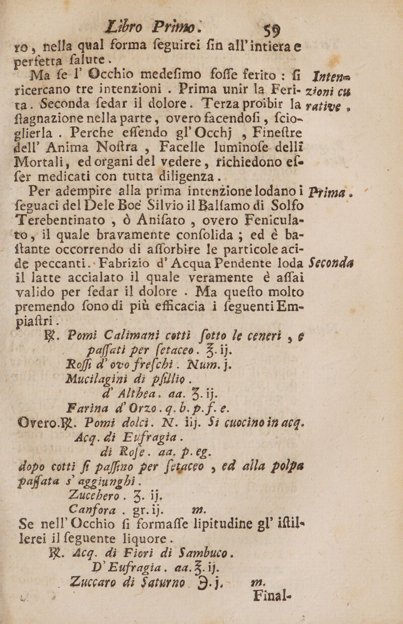 ro, nella qual forma feguirei fin all’i intiera e perfetta falure . gi Ma fe l ©cchio medefimo foffe ferito : fi Telino ricercano tre intenzioni . Prima unir la Feri- zioni cs ta. Seconda fedar il dolore. Terza proibir la rative . | ftagnazione nella parte, overo facendofi, fcio- glierla . Perche effendo gl'Occhj , Fineftre dell’ Anima Noftra , Facelle luminofe dellî Mortali, edorgani del vedere, TINTO efe fer medicati con tutta diligenza. Per adempire alla prima intenzionelodano i Prima. ‘ feguaci del Dele Boe Silvio il Balfamo di Solfo o Terebentinato , ò Anifato , overo Fenicula- “to, il quale bravamente confolida ; ed è ba- de peccanti.. Fabrizio d' Acqua Pendente loda Seconda il latte accialato il quale veramente è affai valido per fedar il dolore - Ma quefto molto premendo fono di più efficacia i feguenti Em- piafiri. R. Pomi Calimani cotti fotto le ceneri , e paffati per fetaceo. 3.ij. Roffi d’ ovo frefchi. Num.]. Mucilagini di pflio. d' Althea. aa. 3.ij. Farina d' Orzo. Ki b. p.f. e. Overo.Rt. Pomi dolci. N. iij. Si cuocinoin hugh Acq. di Eufragia . di Rofe. ca. p.eg dopo cotti fi paffizo per Thiene » ed alla polpa paffata s' aggiunghi . Zucchero . 3. ij, Canfora . gr.ij. Se nell’ Occhio fi formaffe. lipitudine gl’ iftil lerei il feguente liquore. R. Acq. di Fiori di Sambuco. D'Eufragia. aa.3.ij. . Zuccaro di Saturno. Dj. mm.