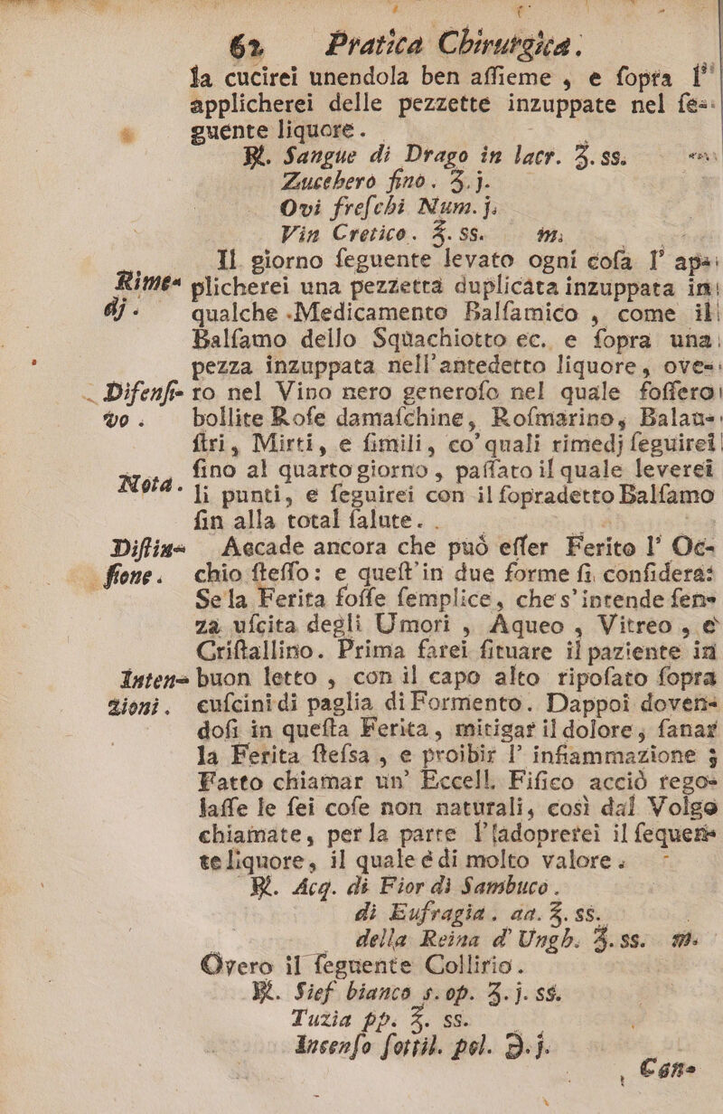 È 6 Pratica CL birurgica . | fa cucirei unendola ben affieme , e fopta l' applicherei delle pezzette inzuppate nel fe=: & guente liquore. BL. Sangue di Drago in lacr. 3. ss. coi Zucchero fino. 3.j. Ovi frefehi Num. |. Vin Cretico. %. ss. 1774 agi Il. giorno feguente levato ogni cofa I’ apa: Rime= plicherei una pezzetra duplicata inzuppata in dj - qualche -Medicamento Balfamico , come ili Balfamo dello Squachiotto ec. e fopra una: pezza inzuppata nell'antedetto liquore, oves: Difenfie ro nel Vino nero generofo nel quale fofferoi vo. bollite Rofe damafchine, Rofmarino; Balau. ftri, Mirti, e fimili, co’ quali rimedj feguirei Motd fino al quarto giorno, paffato il quale levereî Re punti, e feguirei con il fopradetto Balfamo fin alla total falute. . Sa i Diffina Aecade ancora che può effer Ferito l’ Oc- | ffone. chio fteffo: e quell'in due forme fi confidera: è Se la Ferita foffe femplice, che s'intende fen» za ufcita degli Umori, Aqueo , Vitreo, & Criftallino. Prima farei fituare il paziente in Intens buon letto , con il capo alto ripofato fopra zioni. eufcinidi paglia di Formento. Dappoi doven= dofi in quefta Ferita, mitigar il dolore; fanay la Ferita ftefsa, e proibir | infammazione ; Fatto chiamar un’ Eccell Fifico acciò rego» faffe le fei cofe non naturali, così dal Volge chiamate, perla parte Pladopretei il fequer te liquore, il quale é di molto valore. R. Acq. di Fior dì Sambuco. di Eufragia. a0.%. ss. i . della Reina d'Ungh. 3.ss. Oyero il fegnente Collirio.. | BK. Sief bianco s.op. 3.j. s$. Tuzia pp. 3. SIT: Incenfo fottil. pol. D.}j. Î i i Cone L°