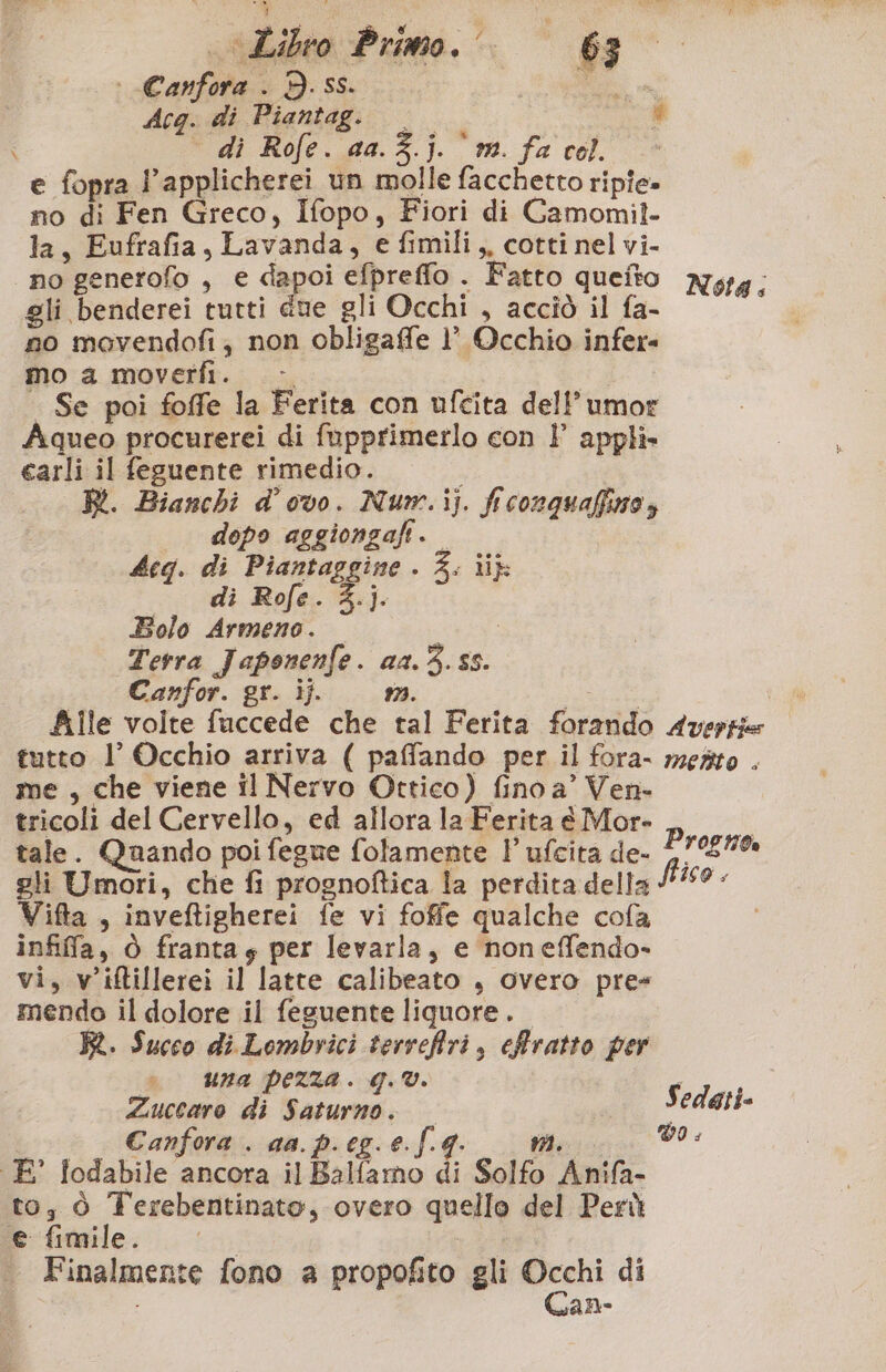 + Canfora . 3. ss. Ad, Acg. di Piantagi 20 # ° dì Rofe. aa. 3. i. mi. fa col. e fopra Papplicherei un molle facchetto ripie» no di Fen Greco, Ifopo, Fiori di Camomil. la, Eufrafia, Lavanda, e fimili,, cotti nel vi- no generofo , e dapoi efpreffo . Fatto queito N14, gli benderei tutti due gli Occhi , acciò il fa- no movendofi, non obligaffe 1’ Occhio infer- mo a moverfi. > Se poi foffe la Ferita con ufcita dell’umor Aqueo procurerei di fupprimerlo con l appli» carli il feguente rimedio. i BI. Bianchi d’ ovo. Numw.ij. fi conquaffisro, dopo aggiongafi. beg. di Piantaggine . 4. ii di Rofe. 3.j. Bolo Armeno. i Terra Japonenfe. aa.3. 55. Canfor. gr. ij. n. a file volte fuccede che tal Ferita forando Avertie tutto l’ Occhio arriva ( paffando per il fora- mesto . me , che viene il Nervo Ottico) fino a’ Ven- tricoli del Cervello, ed allora la Ferita € Mor- tale. Quando poi fegne folamente 1 ufcita de- gli Umori, che fi prognoftica la perdita della Vifta , inveftigherei fe vi foffe qualche cofa infiffa, ò frantay per levarla, e noneffendo- vi, v'iftillerei il latte calibeato , overo pre mendo il dolore il feguente liquore. KR. Succo di Lombvici terveffri, effratto per una pezza. q.®. i va id Rarlioi i r De Canfora . ga. p.eg.e.|.g. iti: 00 È’ lodabile ancora il ixiGmo {i Solfo Anifa- to; ò Terebentinato, overo quello del Perù fefimile, iii Finalmente fono a propofito gli gra di È aNe Progno is9 ,