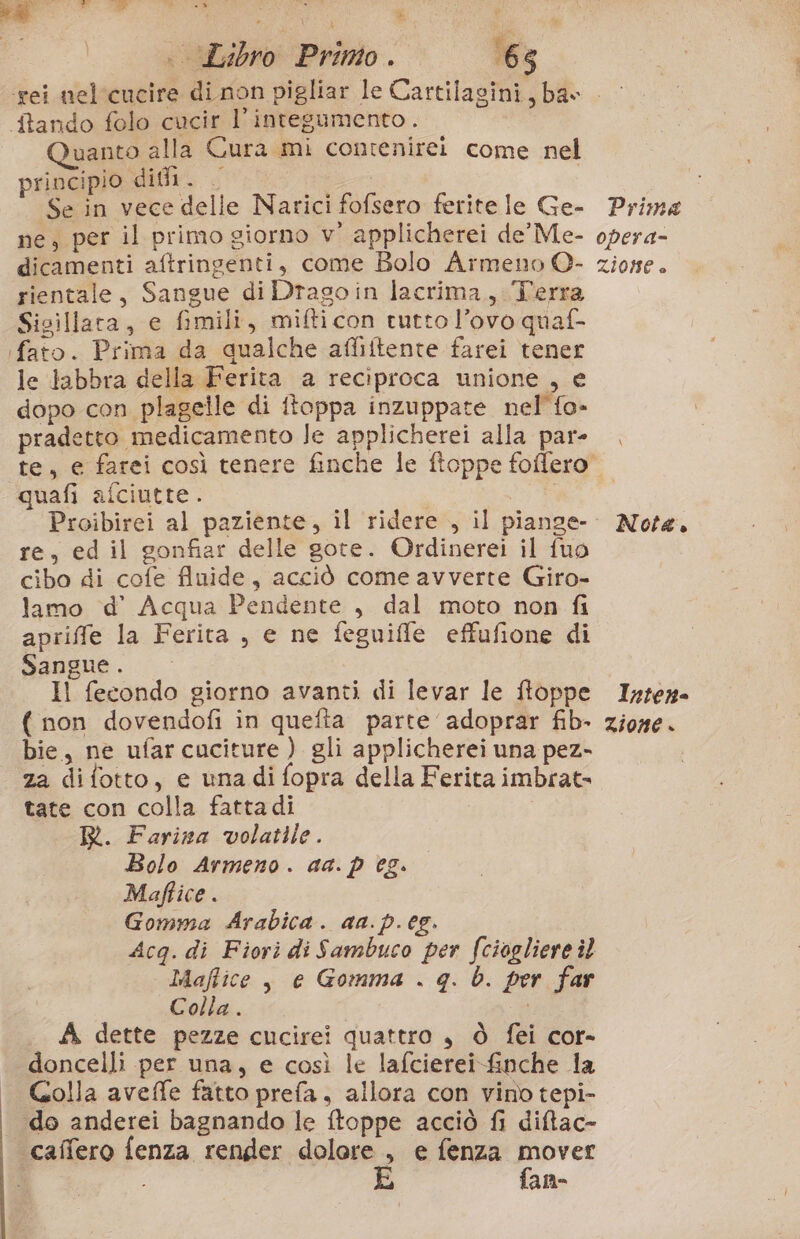 e, || «Libro Primo. ‘65 tando folo cucir l'integumento. uanto alla Cura mi contenirei come nel principio did. | Se in vece delle Narici fofsero ferite le Ge- ne, per il primo giorno v° applicherei de Me- dicamenti aftringenti, come Bolo Armeno O- rientale, Sangue di Drago in lacrima, Terra Sicillata, e fimili, mifticon tutto l’ovo quaf- (fato. Prima da qualche afliftente farei tener le labbra della Ferita a reciproca unione , e dopo con plagelle di ftoppa inzuppate nel’{o- pradetto medicamento Je applicherei alla par- quafi afciutte. Proibirei al paziente, il ridere , il piange- re, ed il gonfiar delle gote. Ordinerei il fuo cibo di cofe fluide, acciò come avverte Giro- lamo d’ Acqua Pendente , dal moto non fi apriffe la Ferita , e ne feguiffe effufione di Sangue . Il fecondo giorno avanti di levar le ftoppe ( non dovendofi in quefta parte adoprar fib- bie, ne ufarcuciture ) gli applicherei una pez- za difotto, e una di fopra della Ferita imbrat= tate con colla fatta di R. Farina volatile. Bolo Armeno. aa. p eg. Maffice . Gomma Arabica. aa. p.eg. Acq. di Fiori di Sambuco per fciogliere îl Maftice, e Gomma . q. b. per far Colla . A dette pezze cucirei quattro , Ò fei cor- doncelli per una, e così le lafcierei-£nche la Golla aveffe fatto prefa, allora con vino tepi- «do anderei bagnando le ftoppe acciò fi ditac- ‘caffero fenza render dolore , e fenza pb; Prima opera= ZIONE è ° Nota.» Inten- zione »