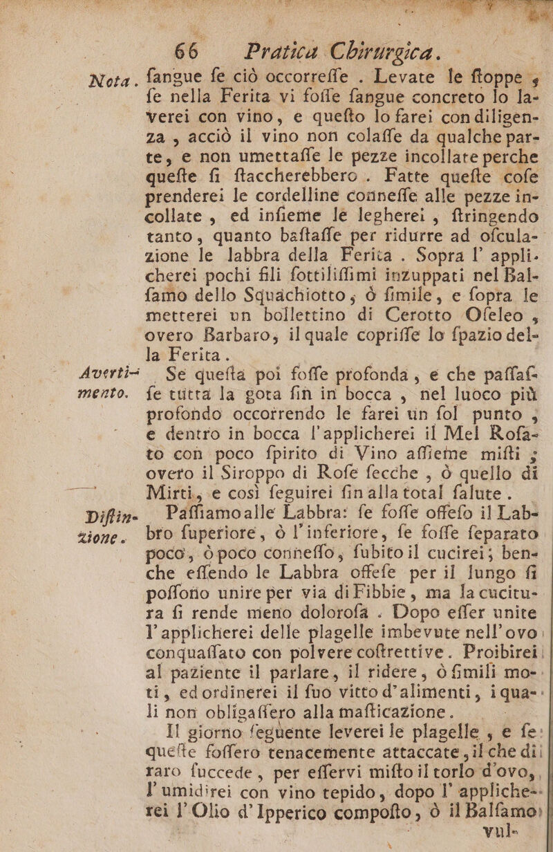 . Nota. Averti- mento. EEESARE Difline zione è la a si 43 a 2 $ 66 Pratica Chirurgica. fangue fe ciò occorrefe . Levate le ftoppe 4 fe nella Ferita vi folle fangue concreto lo la- Verei con vino, e quefto lo farei condiligen- te, e non umettaffe le pezze incollate perche quefte fi Raccherebbero . Fatte quefte cofe prenderei le cordelline conneffe alle pezze ine collate , ed infieme le legherei, ftringendo tanto, quanto baftaffe per ridurre ad ofcula- zione le labbra della Ferita . Sopra l’ appli. cherei pochi fili fottiliflimi inzuppati nel Bal. famo dello Squachiotto; ò fimile, e fopra le metterei un bollettino di Cerotto Ofeleo , overo Barbaro; il quale copriffe lo fpazio del» la»Ferica .. . Se quefta poi foffe profonda, e che paffaf fe tuitta la gota fin in bocca , nel luoco più profondo occotrendo le farei vin fol punto , e dentro in bocca l'applicherei il Mel Rofa- to con poco fpirito di Vino affieme milti ; overo il Siroppo di Rofe fecche , ò quello di Mirti, e così feguirei finalla total falute. Paffiamoalle Labbra: fe foffe offefo il Lab- bro fuperiore, è l’inferiore, fe foffe feparato poco, ò poco conneffo; fubito il cucirei; ben- che effendo le Labbra offefe per il lungo fi pofforio unire per via di Fibbie, ma la cucitu- ra fi rende meno dolorofa . Dopo effer unite | l’ applicherei delle plagelle imbevute nell’ovo | conquaffato con polvere coftrettive. Proibirei || al paziente il parlare, il ridere, òGmili mo-. | ti, edordinerei il fuo vitto d’alimenti, iqua-:| li non obligaffero allamafticazione. I Il giorno feguente leverei le plagelle , e fe:| quefte foffero tenacemente attaccate, il che dii raro fuccede, per effervi mifto il torlo d'ovo,,| l’umidirei con vino tepido, dopo 1’ appliche-- rei l'Olio d’Ipperico compofto , è il ui | Vule %