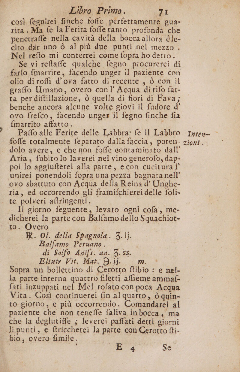 così feguirei finche fofe perfettamente gua- rita. Ma fe laFerita foffe tanto profonda che penetraffe nella cavità della bocca allora éle- cito dar uno ò al più due punti nel mezzo ; Nel refto mi conterrei come fopra ho detto. Se vi reltaffle qualche fegno procurerei di farlo fmarrire, facendo unger il paziente con olio di roffi d’ova fatto di recente , ò con il graffo Umano, overo con l’ Acqua di rifo fat- ta perdiftillazione, ò quella di fiori di Fava; benche ancora alcune volte giovi il fudore d’ ovo frefco, facendo unger il fegno finche fia fmarrito affatto. sg: | - Paflo alle Ferite delle Labbra: fe il Labbro dolo avere, e che non foffe contaminato dall’ Aria, fubitolo laverei nel vino generofo, dap- poi lo aggiufterei alla parte, econ cucitura] unirei ponendoli fopra una pezza bagnata nell’ ovo sbattuto con Acqua della Reina d’ Unghe- ria, ed occorrendo gli framifchierei delle foli- te polveri aftringenti. Il giorno feguente, levato ogni cofa, me- dicherei la parte con Balfamo dello Squachiot- to. Overo. R. OI. della Spagnola. 3.ij. Balfamo Peruano. di Solfo Anifs. aa. 3. SS. Elixir Vit. Mat. D.ij. m. Sopra un bollettino di Cerotto ftibio : e nel- la parte interna quattro filetti affieme ammaf- fati inzuppati nel Mel rofato con poca Acqua Vita. Così continuerei fin al quarto, ò quin- to giorno, e più occorrendo. Comandarei al ‘| paziente che non teneffe faliva inbocca, ma che la deglutiffe ; leverei paffati detti giorni .lipunti, e ftriccherei la parte con Gerotto fti- bio, overo fimile. i E 4 Se Inten®