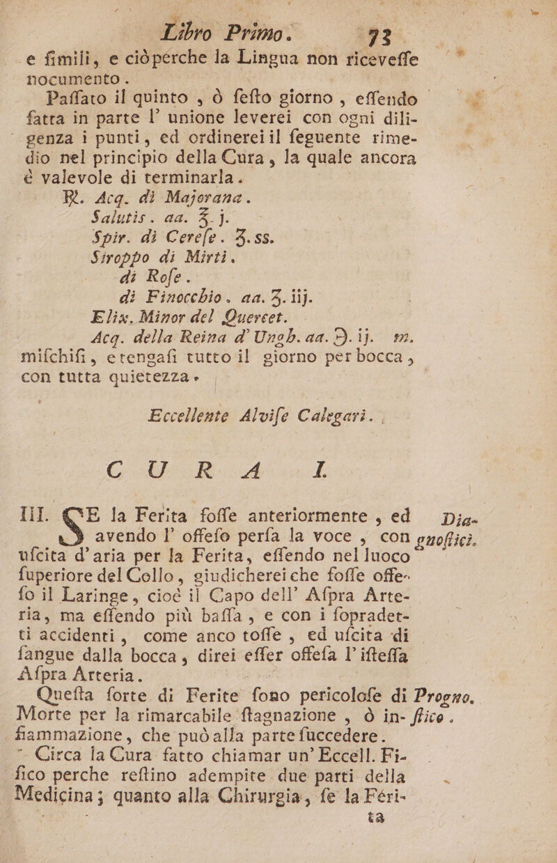 e fimili, e ciòperche la Lingua non riceveffle (© nocumento . | | Paffato il quinto , ò fefto giorno, effendo “L fatta in parte l’ unione leverei con ogni dili- ‘ genza i punti, ed ordinereiil feguente rime- dio nel principio della Cura, la quale ancora é valevole di terminarla. , R. Acq. dì Majorana. Saluto aa A]: » Spir. di Cerefe. 3.55. Siroppo di Mirti. . di Rofe. di Finocchio. aa. 3.iij. Elix. Minor del Quercet. Acg. della Reina d' Ungb. aa. d.ij. m. mifchifi, etengafi tutto il giorno per bocca, con tutta quietezza » Eccellente Alvife Calegari. COMI Ah Iil. (VE la Ferita foffe anteriormente, ed Dja. avendo l’ offefo perfa la voce , con pzoffici. ufcita d’aria per la Ferita, effendo nel luoco °° fuperiore del Collo, giudicherei che foffe offe- fo il Laringe, cioé il Capo dell’ Afpra Arte- ria, ma effendo più baffla, e con i fopradet- ti accidenti, come anco toffe , ed ufcita di fangue dalla bocca; direi effer offefa l’ iteffa Afpra Arteria. Quefta forte di Ferite fono pericolofe di Progwo. Morte per la rimarcabile ftagnazione , ò in- ffico. fiammazione, che può alla parte fuccedere.  Circa la Cura fatto chiamar un’ Eccell. Fi- fico perche reftino adempite due parti della. Medicina; quanto alla Chirurgia, fe la Féri- ; i ta