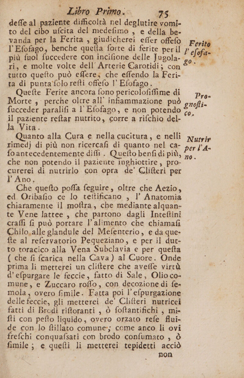 deffe al paziente difficoltà nel deglutire vomi- to del cibo ufcita del medefimo , e della be- vanda per la Ferita , giudicherei effer offefò l'Efofago, benche quetta forte di ferite per il più fuol fuccedere con incifione delle Jugola- ri, e molte volte dell Arterie Carotidi; con tutto quefto può effere; che effendo la Feri- ta di puntafolo refti offefo l' Efofago. | Quefte Ferite ancora fono pericolofifime di Morte , : perche olcre all’ infiammazione può fucceder paralifi a l' Efofago, e non potendo il paziente reftar nutrito, corre a rifchio del- la Vita. Quanto alla Cura e nella cucitura, e nelli rimedj di più non ricercafi di quanto nel ca- fo antecedentemente diffi . Quetfto benfi di più, che non potendo il paziente inghiottire, pro- curerei di nutrirlo con opra de’ Gliferi per l’ Ano, De Che quefto poffa feguire, oltre che Aezio, ed Oribafio ce lo teltificano , 1’ Anatomia chiaramente il mottra, che mediante alquan- te Vene lattee , che partono dagli Inteftini craffi {i può portare l’ alimento che chiamafi Chilo,alle glandule del Mefenterio, e da que- fte al refervatorio Pequeziano, e per il dut- to toracico alla Vena Subclavia e per quefta ( che fi fcarica nella Cava) al Cuore. Onde prima li metterei un cliftere che avelfe virtù d’efpurgare le feccie, fatto di Sale, Olio co- mune, e Zuccaro roffo, con decozione di fe- Ferito P ef ofa- fs OR i Pro= guofti= co, Nutrir per lA- no . delle feccie, gli metterei de’ Clilteri nutricei tatti di Brodi riftoranti , ò foftantifichi 4 mi» fti con pefto liquido, overo orzato refe flui- de con lo ftillato comune; come anco li ovi frefchi conquafsati con brodo confumato , ò fimile; e quelli li metterei tepidetti acciò non