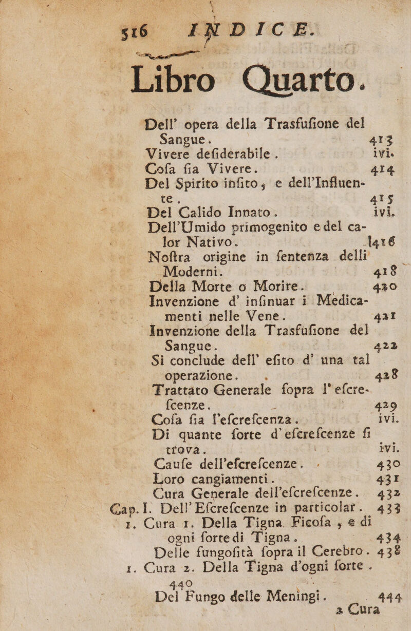 Libro Quarto. Dell’ opera della Trasfufione del Sangue. 413 Vivere defiderabile . ivi. Cofa fia Vivere. 414 Del Spirito infito; e dell’Influen- te. 415 Del Calido Innato. ivi. Dell’Umido primogenito e del ca- lor Nativo. 416 Noftra origine in fentenza delli Moderni. 418° Della Morte o Morire. 430 Invenzione d’ infinuar i Medica- — menti nelle Vene. 431 Invenzione della Trasfufione del Sangue. 422 Si conclude dell’ efito d’ una tal ‘operazione. . 428 Trattato Generale fopra l’ efcre- fcenze. i 429 Cofa fia l’efcrefcenza. ivi. Di quante forte d’eferefcenze fi trova. ivi. Caufe dell’efcrefcenze. 430 Loro cangiamenti. 43I Cura Generale dell’efcrefcenze. 432 ogni fortedi Tigna. 434. Delle fungofità fopra il Cerebro. 438 440 8 ) Del Fungo delle Meningi. 444 2 Cura